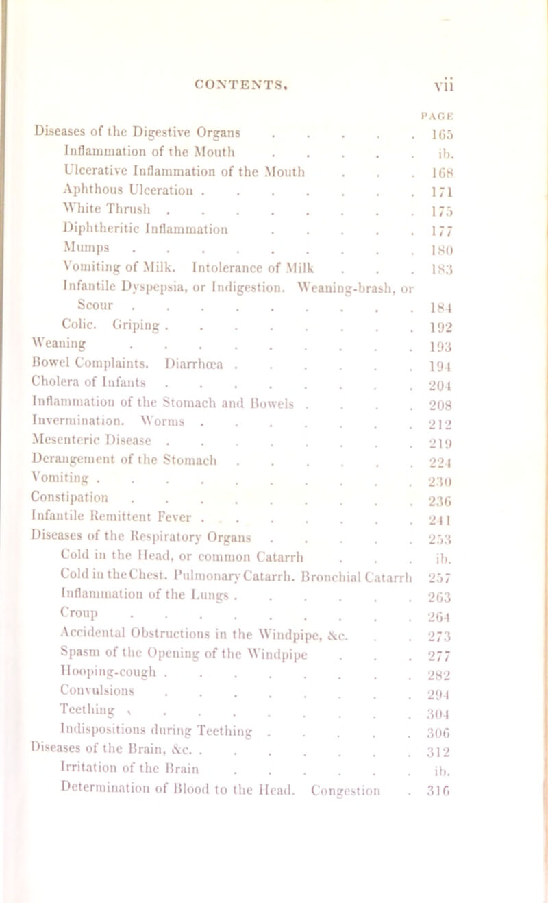 Diseases of the Digestive Organs Inflammation of the Mouth Ulcerative Inflammation of the Mouth Aphthous Ulceration . White Thrush .... Diphtheritic Inflammation Mumps ..... Vomiting of Milk. Intolerance of Milk Infantile Dyspepsia, or Indigestion. Weani Scour ..... Colic. Griping .... Weaning ..... Bowel Complaints. Diarrhoea . Cholera of Infants .... Inflammation of the Stomach and Bowels Invermination. Worms . Mesenteric Disease Derangement of the Stomach Vomiting ...... Constipation Infantile Remittent Fever . Diseases of the Respiratory Organs Cold in the Head, or common Catarrh Cold in the Chest. Pulmonary Catarrh. Branch Inflammation of the Lungs . Croup g-brash, or ial C atarrh Accidental Obstructions in the Windpipe, &c. Spasm of the Opening of the Windpipe Hooping-cough ....... Convulsions ..... Teething •>.... Indispositions during Teething .... Diseases of the Brain, &e Irritation of the Brain Determination of Blood to the Head. Congestion PAGE 1C5 ib. 1G8 171 175 177 180 183 184 192 193 194 204 208 212 219 224 230 23G 211 253 ib. 257 2G3 2G4 273 277 282 294 304 30G 312 ib. 31G