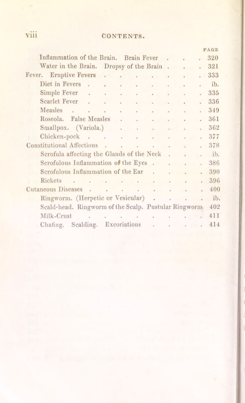 PAGE Inflammation of the Brain. Brain Fever . . . 320 Water in the Brain. Dropsy of the Brain . . .321 Fever. Eruptive Fevers 333 Diet in Fevers ib. Simple Fever 335 Scarlet Fever 336 Measles 349 Roseola. False Measles 361 Smallpox. (Variola.) 362 Chicken-pock . . . . . . . .377 Constitutional Affections ....... 378 Scrofula affecting the Glands of the Neck . . . ib. Scrofulous Inflammation of the Eyes .... 386 Scrofulous Inflammation of the Ear .... 390 Rickets 396 Cutaneous Diseases 400 Ringworm. (Herpetic or Vesicular) . . . . ib. Scald-head. Ringworm of the Scalp. Pustular Ringworm 402 Milk-Crust 411 Chafing. Scalding. Excoriations . . . .414