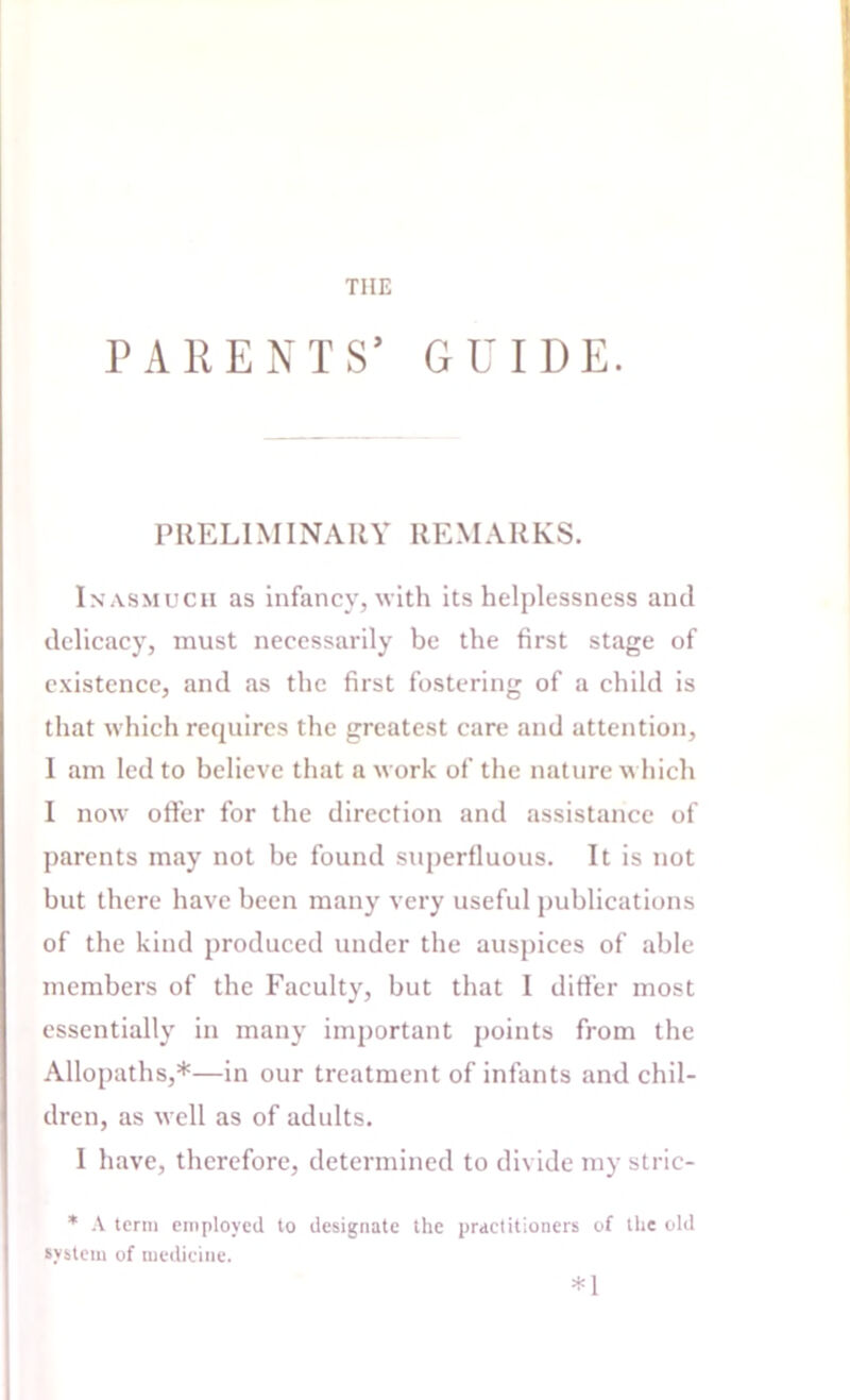 THE PARENTS’ GUIDE. PRELIMINARY REMARKS. Inasmuch as infancy, with its helplessness and delicacy, must necessarily be the first stage of existence, and .as the first fostering of a child is that which requires the greatest care and attention, 1 am led to believe that a work of the nature which I now offer for the direction and assistance of parents may not be found superfluous. It is not but there have been many very useful publications of the kind produced under the auspices of able members of the Faculty, but that I differ most essentially in many important points from the Allopaths,*—in our treatment of infants and chil- dren, as well as of adults. I have, therefore, determined to divide my stric- * A term employed to designate the practitioners of the old system of medicine. *1