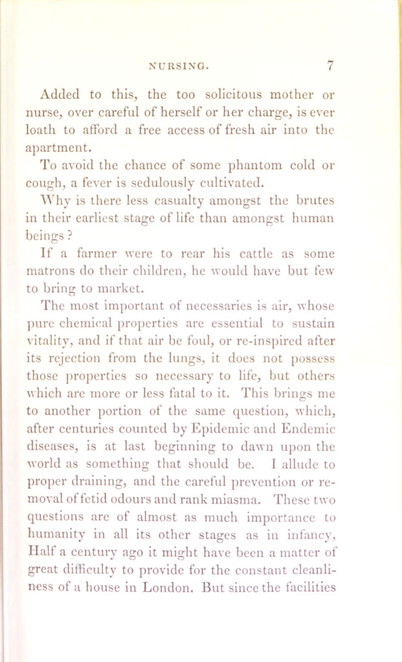 Added to this, the too solicitous mother or nurse, over careful of herself or her charge, is ever loath to afford a free access of fresh air into the apartment. To avoid the chance of some phantom cold or cough, a fever is sedulously cultivated. Why is there less casualty amongst the brutes in their earliest stage of life than amongst human beings ? If a farmer were to rear his cattle as some matrons do their children, he would have but few to bring to market. The most important of necessaries is air, whose pure chemical properties are essential to sustain vitality, and if that air be foul, or re-inspired after its rejection from the lungs, it does not possess those properties so necessary to life, but others which are more or less fatal to it. This brings me to another portion of the same question, which, after centuries counted by Epidemic and Endemic diseases, is at last beginning to dawn upon the world as something that should be. I allude to proper draining, and the careful prevention or re- moval of fetid odours and rank miasma. These two questions arc of almost as much importance to humanity in all its other stages as in infancy, Half a century ago it might have been a matter of great difficulty to provide for the constant cleanli- ness of a house in London. But since the facilities