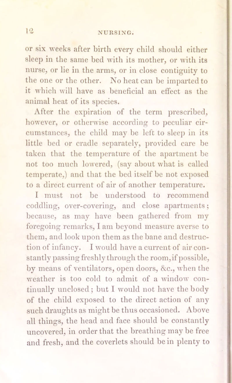 \<z or six weeks after birth every child should either sleep in the same bed with its mother, or with its nurse, or lie in the arms, or in close contiguity to the one or the other. No heat can be imparted to it which will have as beneficial an effect as the animal heat of its species. After the expiration of the term prescribed, however, or otherwise according to peculiar cir- cumstances, the child may be left to sleep in its little bed or cradle separately, provided care be taken that the temperature of the apartment be not too much lowered, (say about what is called temperate,) and that the bed itself be not exposed to a direct current of air of another temperature. I must not be understood to recommend coddling, over-covering, and close apartments; because, as may have been gathered from my foregoing remarks, I am beyond measure averse to them, and look upon them as the bane and destruc- tion of infancy. I would have a current of air con- stantly passing freshly through the room, if possible, by means of ventilators, open doors, &c., when the weather is too cold to admit of a window con- tinually unclosed; but I would not have the body of the child exposed to the direct action of any such draughts as might be thus occasioned. Above all things, the head and face should be constantly uncovered, in order that the breathing may be free and fresh, and the coverlets should be in plenty to
