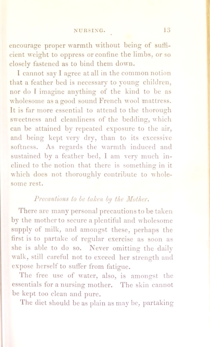 encourage proper warmth without being of suffi- cient weight to oppress or confine the limbs, or so closely fastened as to bind them down. I cannot say I agree at all in the common notion that a feather bed is necessary to young children, nor do I imagine anything of the kind to be as wholesome as a good sound French wool mattress. It is far more essential to attend to the thorough sweetness and cleanliness of the bedding, which can be attained by repeated exposure to the air, and being kept very dry, than to its excessive softness. As regards the warmth induced and sustained by a feather bed, I am very much in- clined to the notion that there is something in it which does not thoroughly contribute to whole- some rest. Precautions to be taken by the Mother. There are many personal precautions to be taken by the mother to secure a plentiful and wholesome supply of milk, and amongst these, perhaps the first is to partake of regular exercise as soon as she is able to do so. Never omitting the daily walk, still careful not to exceed her strength and expose herself to suffer from fatigue. The free use of water, also, is amongst the essentials for a nursing mother. The skin cannot be kept too clean and pure. The diet should be as plain as may be, partaking