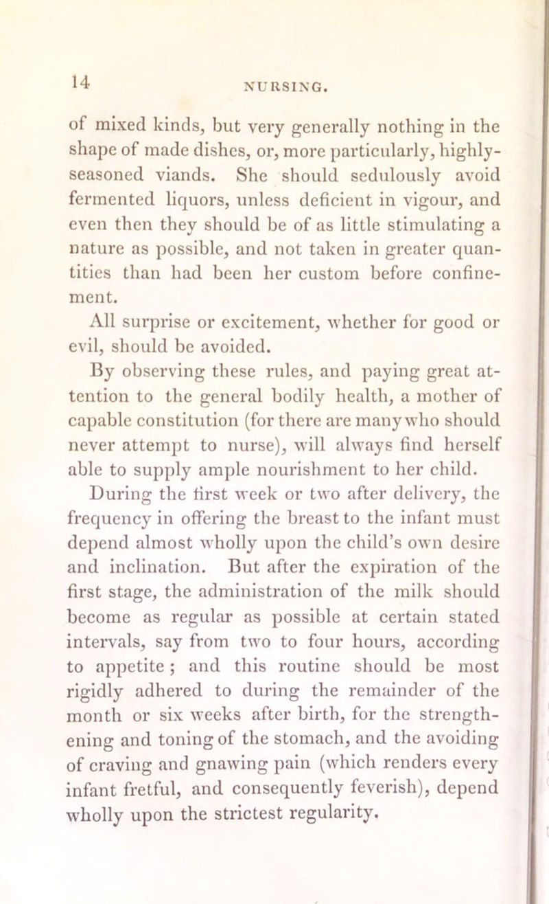 of mixed kinds, but very generally nothing in the shape of made dishes, or, more particularly, highly- seasoned viands. She should sedulously avoid fermented liquors, unless deficient in vigour, and even then they should be of as little stimulating a nature as possible, and not taken in greater quan- tities than had been her custom before confine- ment. All surprise or excitement, whether for good or evil, should be avoided. By observing these rules, and paying great at- tention to the general bodily health, a mother of capable constitution (for there are many who should never attempt to nurse), will always find herself able to supply ample nourishment to her child. During the first week or two after delivery, the frequency in offering the breast to the infant must depend almost wholly upon the child’s own desire and inclination. But after the expiration of the first stage, the administration of the milk should become as regular as possible at certain stated intervals, say from twro to four hours, according to appetite; and this routine should be most rigidly adhered to during the remainder of the month or six weeks after birth, for the strength- ening and toning of the stomach, and the avoiding of craving and gnawing pain (which renders every infant fretful, and consequently feverish), depend w-holly upon the strictest regularity.