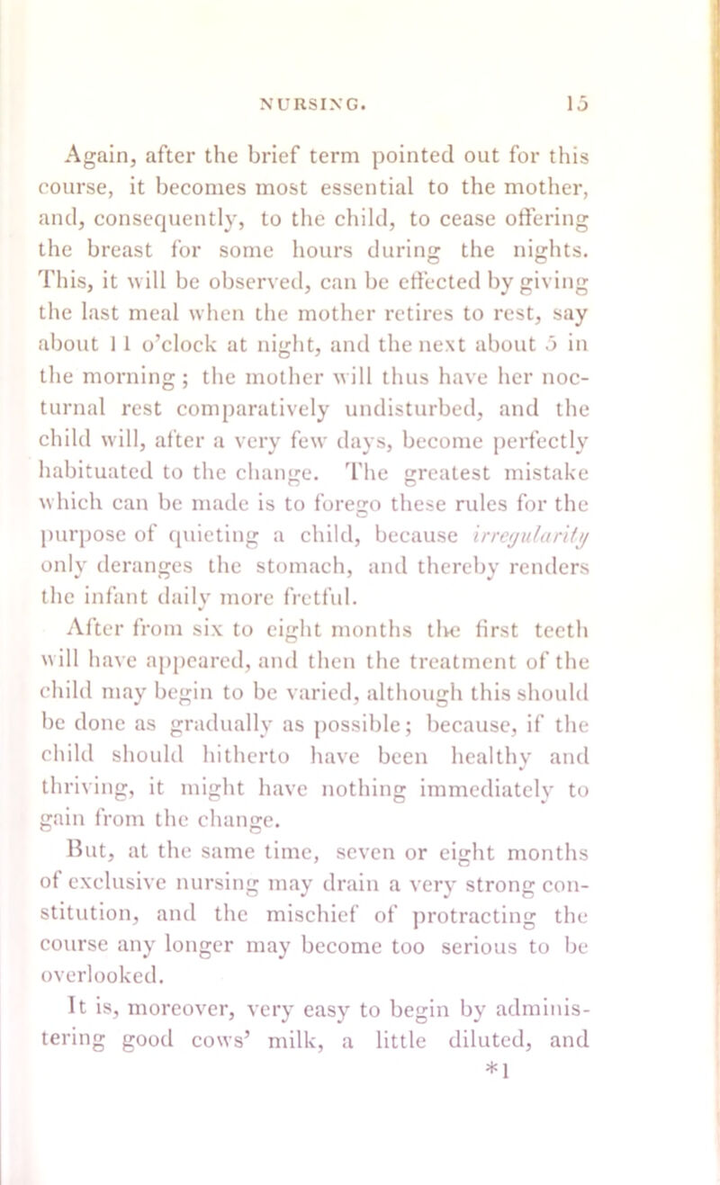 Again, after the brief term pointed out for this course, it becomes most essential to the mother, and, consequently, to the child, to cease offering the breast for some hours during; the nights. This, it will be observed, can be effected by giving the last meal when the mother retires to rest, say about 1 1 o’clock at night, and the next about 5 in the morning; the mother will thus have her noc- turnal rest comparatively undisturbed, and the child will, after a very few days, become perfectly habituated to the change. The greatest mistake which can be made is to forego these rules for the purpose of quieting a child, because irregularity only deranges the stomach, and thereby renders the infant daily more fretful. After from six to eight months the first teeth will have appeared, and then the treatment of the child may begin to be varied, although this should be done as gradually as possible; because, if the child should hitherto have been healthy and thriving, it might have nothing immediately to gain from the change. But, at the same time, seven or eight months of exclusive nursing may drain a very strong con- stitution, and the mischief of protracting the course any longer may become too serious to be overlooked. It is, moreover, very easy to begin by adminis- tering good cows’ milk, a little diluted, and *1