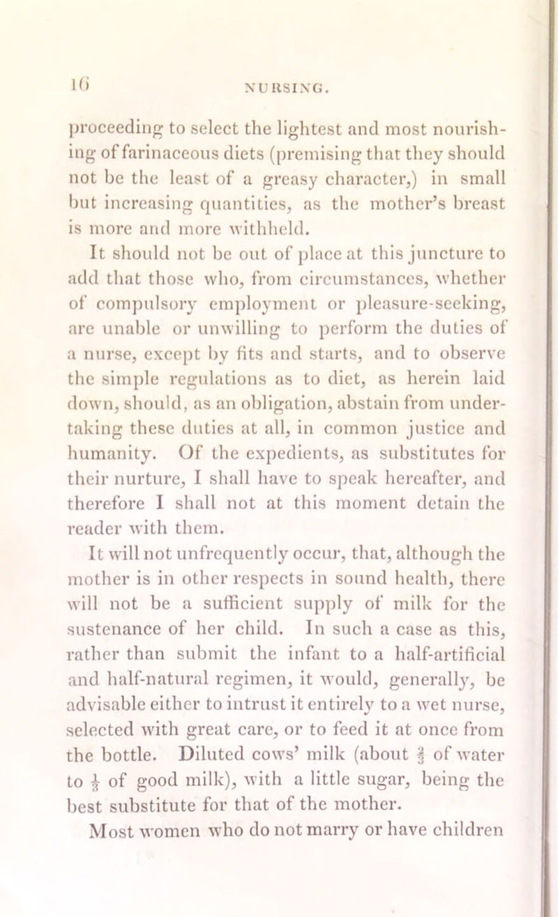 H» proceeding to select the lightest and most nourish- ing of farinaceous diets (premising that they should not be the least of a greasy character,) in small but increasing quantities, as the mother’s breast is more and more withheld. It should not be out of place at this juncture to add that those who, from circumstances, whether of compulsory employment or pleasure-seeking, are unable or unwilling to perform the duties of a nurse, except bv fits and starts, and to observe the simple regulations as to diet, as herein laid down, should, as an obligation, abstain from under- taking these duties at all, in common justice and humanity. Of the expedients, as substitutes for their nurture, I shall have to speak hereafter, and therefore I shall not at this moment detain the reader with them. It will not unfrequently occur, that, although the mother is in other respects in sound health, there will not be a sufficient supply of milk for the sustenance of her child. In such a case as this, rather than submit the infant to a half-artificial and half-natural regimen, it would, generally, be advisable either to intrust it entirely to a wet nurse, selected with great care, or to feed it at once from the bottle. Diluted cows’ milk (about § of water to £ of good milk), with a little sugar, being the best substitute for that of the mother. Most women who do not marry or have children