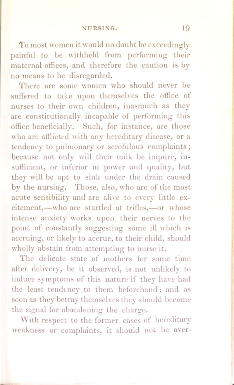 To most women it would no doubt be exceedingly painful to be withheld from performing their maternal offices, and therefore the caution is by no means to be disregarded. There are some women who should never be suffered to take upon themselves the office of nurses to their own children, inasmuch as they are constitutionally incapable of performing this office beneficially. Such, for instance, are those who are afflicted with any hereditary disease, or a tendency to pulmonary or scrofulous complaints; because not only will their milk be impure, in- sufficient, or inferior in power and quality, but they will be apt to sink under the drain caused by the nursing. Those, also, who are of the most acute sensibility and arc alive to every little ex- citement,—who are startled at trifles,—or whose intense anxiety works upon their nerves to the point of constantly suggesting some ill which is accruing, or likely to accrue, to their child, should wholly abstain from attempting to nurse it. The delicate state of mothers for some time after delivery, be it observed, is not unlikely to induce symptoms of this nature if they have had the least tendency to them beforehand ; and as soon as they betray themselves they should become the signal for abandoning the charge. With respect to the former cases of hereditary weakness or complaints, it should not be over-