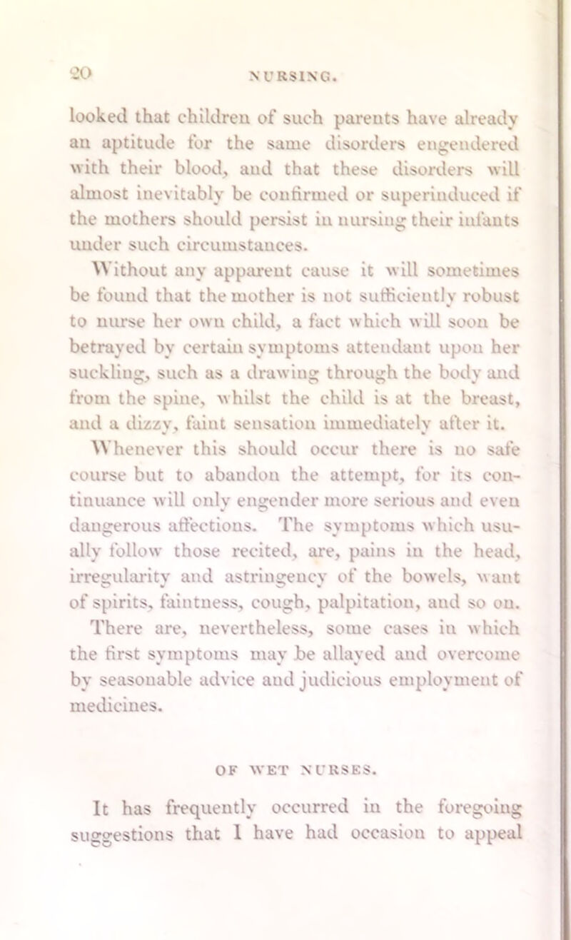 looked that children of such parents have already an aptitude for the same disorders engendered with their blood, and that these disorders will almost inevitably be confirmed or superinduced if the mothers should persist in nursing their infants under such circumstances. Without any apparent cause it will sometimes be found that the mother is not sufficiently robust to nurse her own child, a fact which will soon be betrayed by certain symptoms attendant upon her suckling, such as a drawing through the body and from the spine, whilst the child is at the breast, and a dizzy, faint sensation immediately after it. Whenever this should occur there is no safe course but to abandon the attempt, for its con- tinuance will only engender more serious and even dangerous affections. The symptoms which usu- ally follow those recited, are, pains in the head, irregularity and astringencv of the bowels, want of spirits, faintness, cough, palpitation, and so on. There are, nevertheless, some cases in which the first symptoms may be allayed and overcome by seasonable advice and judicious employment of medicines. OF WET NURSES. It has frequently occurred in the foregoing suggestions that 1 have had occasion to appeal