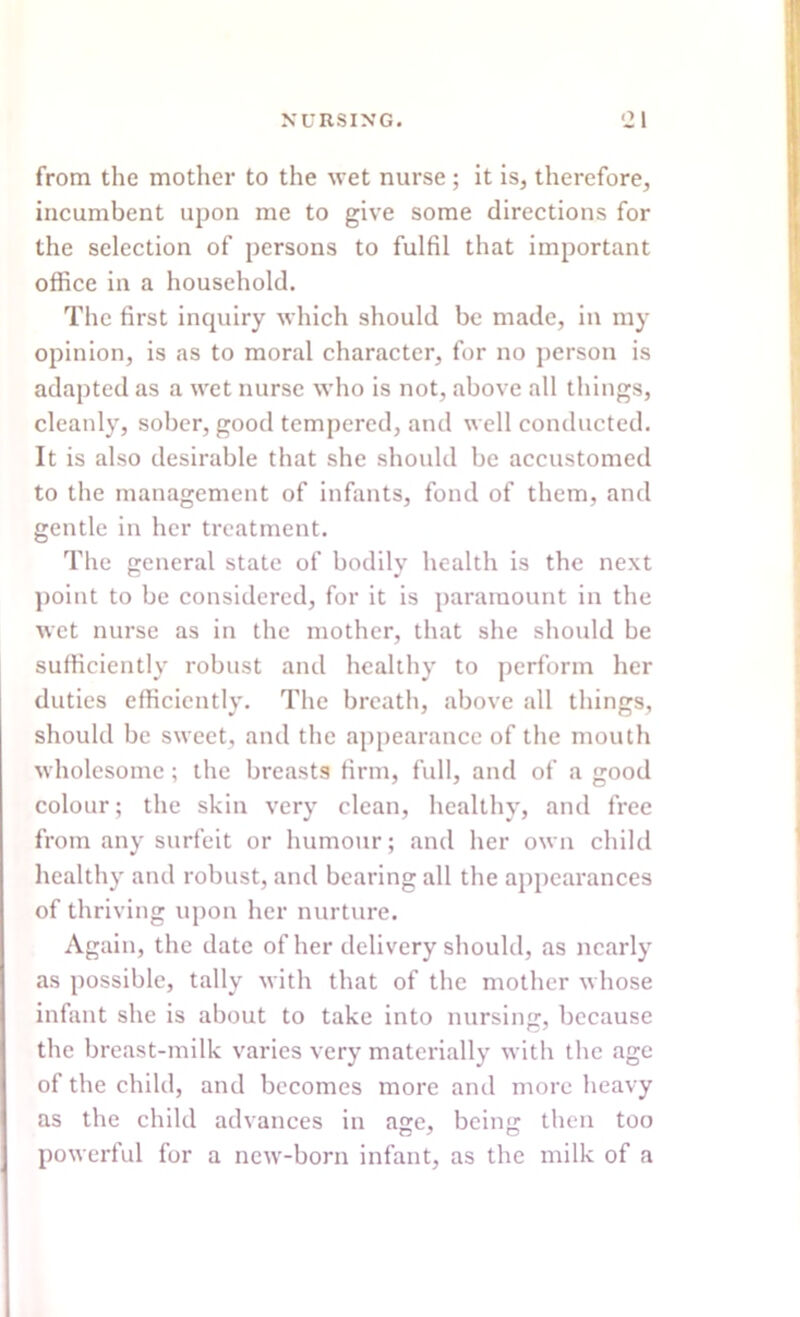 from the mother to the wet nurse; it is, therefore, incumbent upon me to give some directions for the selection of persons to fulfil that important office in a household. The first inquiry which should be made, in my opinion, is as to moral character, for no person is adapted as a wet nurse who is not, above all things, cleanly, sober, good tempered, and well conducted. It is also desirable that she should be accustomed to the management of infants, fond of them, and gentle in her treatment. The general state of bodily health is the next point to be considered, for it is paramount in the wet nurse as in the mother, that she should be sufficiently robust and healthy to perform her duties efficiently. The breath, above all things, should be sweet, and the appearance of the mouth wholesome; the breasts firm, full, and of a good colour; the skin very clean, healthy, and free from any surfeit or humour; and her own child healthy and robust, and bearing all the appearances of thriving upon her nurture. Again, the date of her delivery should, as nearly as possible, tally with that of the mother whose infant she is about to take into nursing, because the breast-milk varies very materially with the age of the child, and becomes more and more heavy as the child advances in age, beinsr then too powerful for a new-born infant, as the milk of a