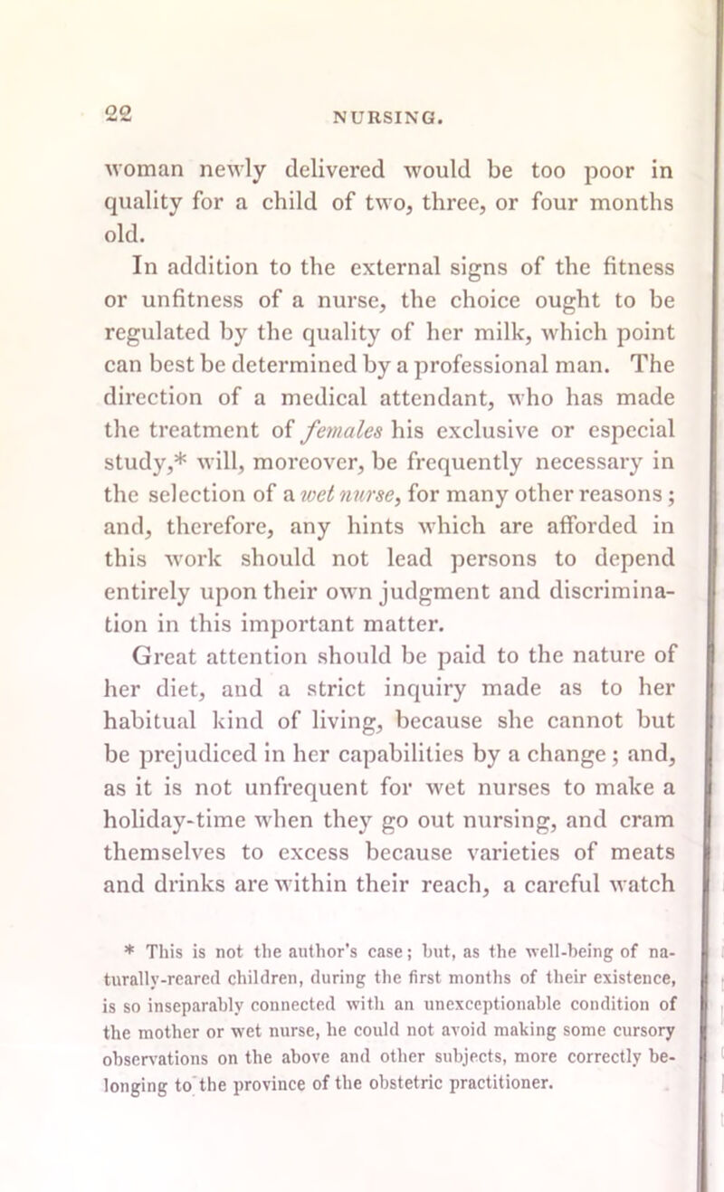 woman newly delivered would be too poor in quality for a child of two, three, or four months old. In addition to the external signs of the fitness or unfitness of a nurse, the choice ought to be regulated by the quality of her milk, which point can best be determined by a professional man. The direction of a medical attendant, who has made the treatment of females his exclusive or especial study,* will, moreover, be frequently necessary in the selection of a wet nurse, for many other reasons; and, therefore, any hints which are afforded in this work should not lead persons to depend entirely upon their own judgment and discrimina- tion in this important matter. Great attention should be paid to the nature of her diet, and a strict inquiry made as to her habitual kind of living, because she cannot but be prejudiced in her capabilities by a change ; and, as it is not unfrequent for wet nurses to make a holiday-time when they go out nursing, and cram themselves to excess because varieties of meats and drinks are within their reach, a careful watch * This is not the author's case; hut, as the well-being of na- turally-reared children, during the first months of their existence, is so inseparably connected with an unexceptionable condition of the mother or wet nurse, he could not avoid making some cursory observations on the above and other subjects, more correctly be- longing to the province of the obstetric practitioner.