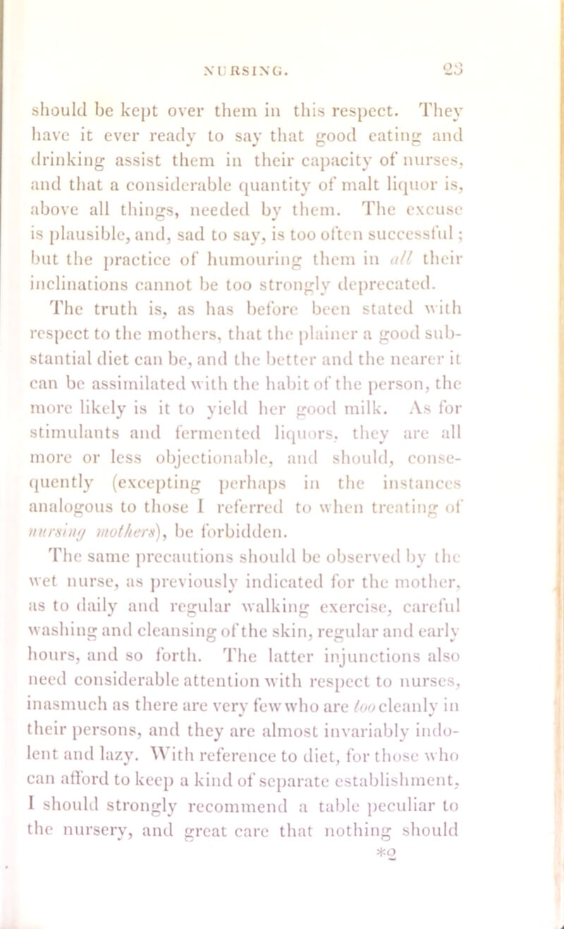 should be kept over them in this respect. They have it ever ready to say that good eating and drinking assist them in their capacity of nurses, and that a considerable quantity of malt liquor is, above all things, needed by them. The excuse is plausible, and, sad to say, is too often successful; but the practice of humouring them in all their inclinations cannot be too strongly deprecated. The truth is, as has before been stated with respect to the mothers, that the plainer a good sub- stantial diet can be, and the better and the nearer it can be assimilated with the habit of the person, the more likely is it to yield her good milk. As for stimulants and fermented liquors, they are all more or less objectionable, and should, conse- quently (excepting perhaps in the instances analogous to those I referred to when treating of nursing mothers), be forbidden. The same precautions should be observed by the wet nurse, as previously indicated for the mother, as to daily and regular walking exercise, careful washing and cleansing of the skin, regular and early hours, and so forth. The latter injunctions also need considerable attention with respect to nurses, inasmuch as there are very few who are too cleanly in their persons, and they arc almost invariably indo- lent and lazy. With reference to diet, for those who can afford to keep a kind of separate establishment, I should strongly recommend a table peculiar to the nursery, and great care that nothing should *o