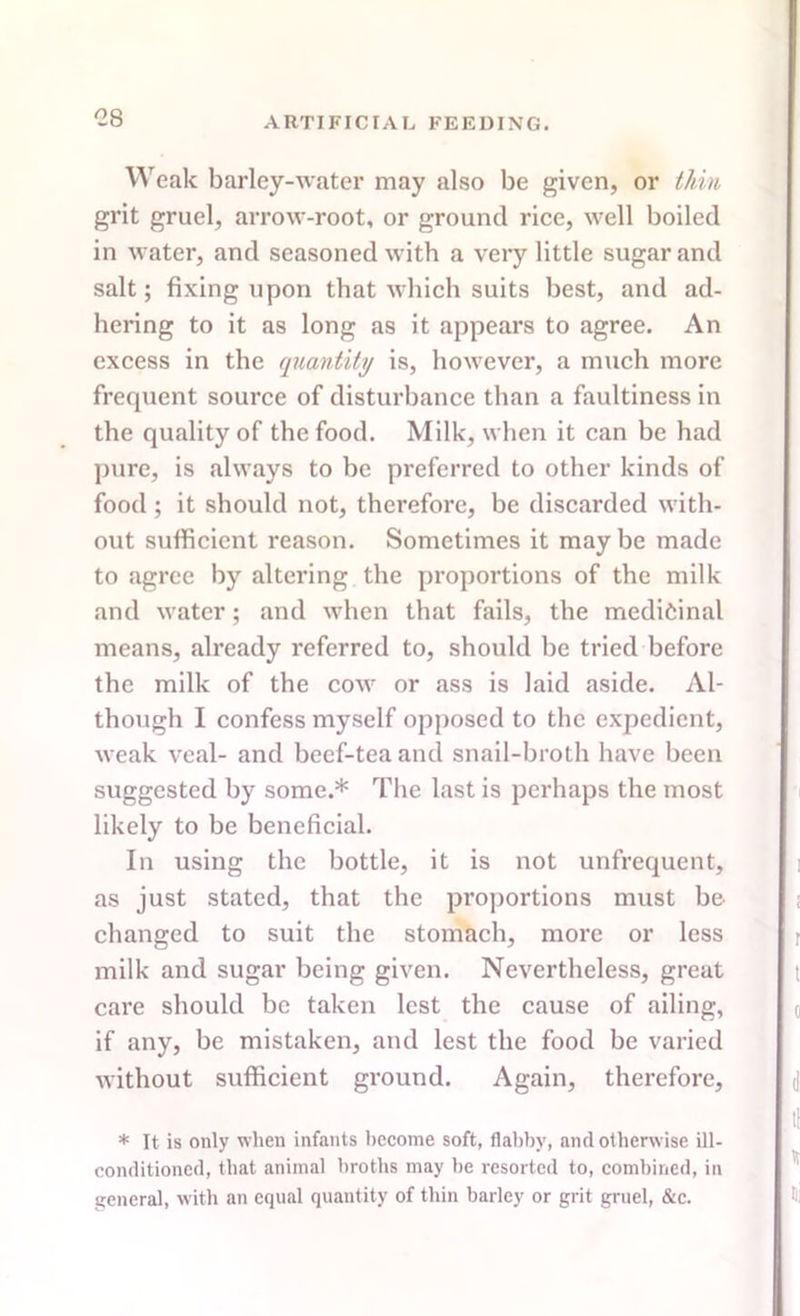 -8 Weak barley-water may also be given, or thin grit gruel, arrow-root, or ground rice, well boiled in water, and seasoned with a very little sugar and salt; fixing upon that which suits best, and ad- hering to it as long as it appears to agree. An excess in the quantity is, however, a much more frequent source of disturbance than a faultiness in the quality of the food. Milk, when it can be had pure, is always to be preferred to other kinds of food ; it should not, therefore, be discarded with- out sufficient reason. Sometimes it may be made to agree by altering the proportions of the milk and water; and when that fails, the medicinal means, already referred to, should be tried before the milk of the cow or ass is laid aside. Al- though I confess myself opposed to the expedient, weak veal- and beef-tea and snail-broth have been suggested by some.* The last is perhaps the most likely to be beneficial. In using the bottle, it is not unfrequent, as just stated, that the proportions must be changed to suit the stomach, more or less milk and sugar being given. Nevertheless, great care should be taken lest the cause of ailing, if any, be mistaken, and lest the food be varied without sufficient ground. Again, therefore, * It is only when infants become soft, flabby, and otherwise ill- conditioned, that animal broths may be resorted to, combined, in general, with an equal quantity of thin barley or grit gruel, &c.