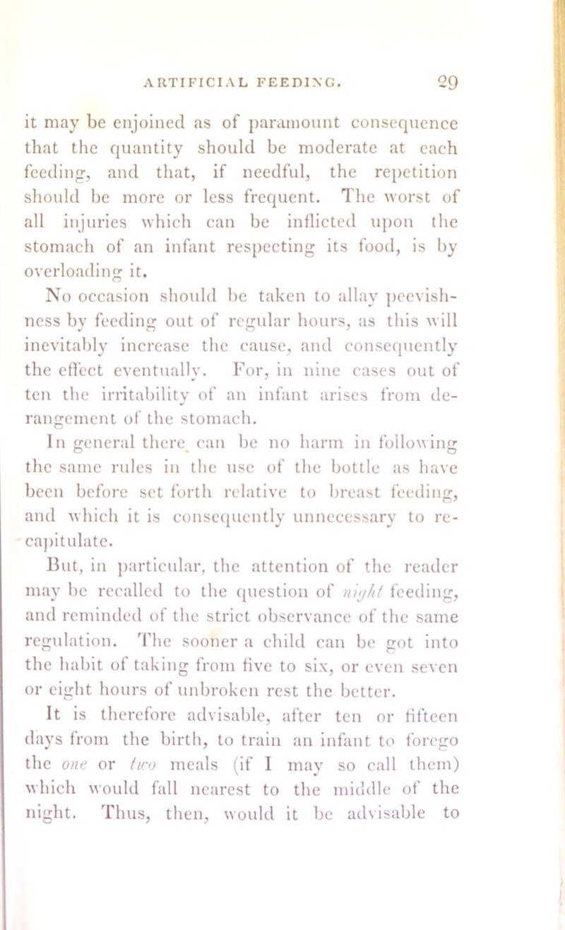 it may be enjoined as of paramount consequence that the quantity should be moderate at each feeding, and that, if needful, the repetition should be more or less frequent. The worst of all injuries which can be inflicted upon the stomach of an infant respecting its food, is by overloading it. No occasion should be taken to allay peevish- ness by feeding out of regular hours, as this will inevitably increase the cause, and consequently the effect eventually. For, in nine cases out of ten the irritability of an infant arises from de- rangement of the stomach. In general there, can be no harm in following the same rules in the use of the bottle as have been before set forth relative to breast feeding, and which it is consequently unnecessary to re- capitulate. But, in particular, the attention of the reader may be recalled to the question of n 'njht feeding, and reminded of the strict observance of the same regulation. The sooner a child can be got into the habit of taking from five to six, or even seven or eight hours of unbroken rest the better. It is therefore advisable, after ten or fifteen days from the birth, to train an infant to forego the one or two meals (if I may so call them) which would fall nearest to the middle of the night. Thus, then, would it be advisable to