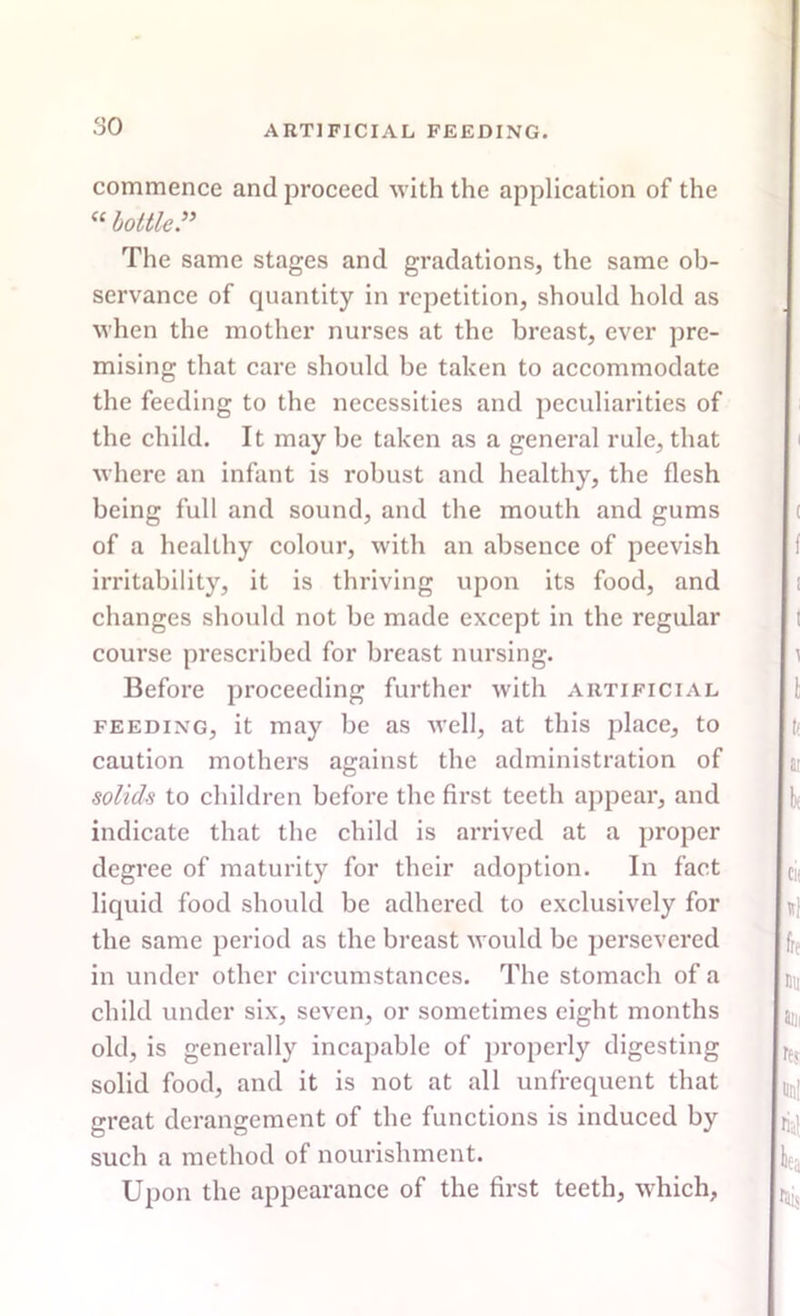 commence and proceed with the application of the “bottle” The same stages and gradations, the same ob- servance of cpiantity in repetition, should hold as when the mother nurses at the breast, ever pre- mising that care should be taken to accommodate the feeding to the necessities and peculiarities of the child. It may be taken as a general rule, that where an infant is robust and healthy, the flesh being full and sound, and the mouth and gums of a healthy colour, with an absence of peevish irritability, it is thriving upon its food, and changes should not be made except in the regular course prescribed for breast nursing. Before proceeding further with artificial feeding, it may be as well, at this place, to caution mothers against the administration of solids to children before the first teeth appear, and indicate that the child is arrived at a proper degree of maturity for their adoption. In fact liquid food should be adhered to exclusively for the same period as the breast would be persevered in under other circumstances. The stomach of a child under six, seven, or sometimes eight months old, is generally incapable of properly digesting solid food, and it is not at all unfrequent that great derangement of the functions is induced by such a method of nourishment. Upon the appearance of the first teeth, which.