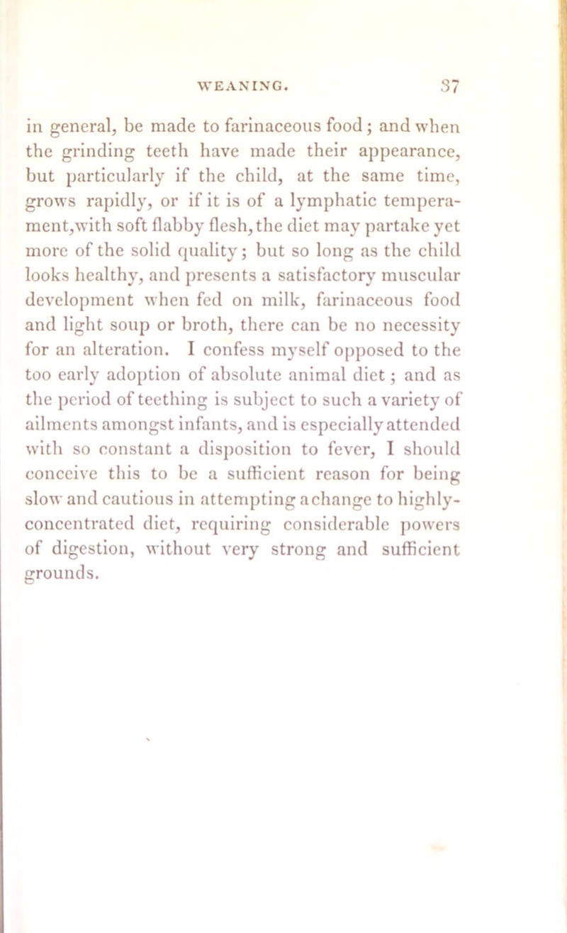 in general, be made to farinaceous food; and when the grinding teeth have made their appearance, but particularly if the child, at the same time, grows rapidly, or if it is of a lymphatic tempera- ment,with soft flabby flesh, the diet may partake yet more of the solid quality; but so long as the child looks healthy, and presents a satisfactory muscular development when fed on milk, farinaceous food and light soup or broth, there can be no necessity for an alteration. I confess myself opposed to the too early adoption of absolute animal diet; and as the period of teething is subject to such a variety of ailments amongst infants, and is especially attended with so constant a disposition to fever, I should conceive this to he a sufficient reason for being slow and cautious in attempting a change to highly- concentrated diet, requiring considerable powers of digestion, without very strong and sufficient grounds.