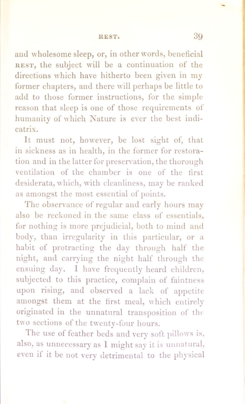 and wholesome sleep, or, in other words, beneficial rest, the subject will be a continuation of the directions which have hitherto been given in my former chapters, and there will perhaps be little to add to those former instructions, for the simple reason that sleep is one of those requirements of humanity of which Nature is ever the best indi- catrix. It must not, however, be lost sight of, that in sickness as in health, in the former for restora- tion and in the latter for preservation, the thorough ventilation of the chamber is one of the first desiderata, which, with cleanliness, may be ranked as amongst the most essential of points. The observance of regular and early hours may also be reckoned in the same class of essentials, for nothing is more prejudicial, both to mind and body, than irregularity in this particular, or a habit of protracting the day through half the night, and carrying the night half through the ensuing day. 1 have frequently heard children, subjected to this practice, complain of faintness upon rising, and observed a lack of appetite amongst them at the first meal, which entirely originated in the unnatural transposition of the two sections of the twenty-four hours. 1 he use ol feather beds and very soft pillows is, also, as unnecessary as 1 might say it is unnatural, even if it be not very detrimental to the physical