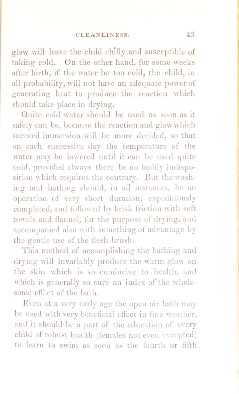 glow will leave the child chilly and susceptible of taking cold. On the other hand, for some weeks after birth, if the water be too cold, the child, in all probability, will not have an adequate power of generating heat to produce the reaction which should take place in drying. Quite cold water should be used as soon as it safely can be, because the reaction and glow which succeed immersion will be more decided, so that on each successive day the temperature of the water may be lowered until it can be used quite cold, provided always there be no bodily indispo- sition which requires the contrary. But the wash- ing and bathing should, in all instances, be an operation of very short duration, expeditiously completed, and followed by brisk friction with soft towels and flannel, for the purpose of drying, and accompanied also with something of advantage by the gentle use of the flesh-brush. This method of accomplishing the bathing and drying will invariably produce the warm glow on the skin which is so conducive to health, and which is generally so sure an index of the whole- some effect of the bath. Even at a very early age the open air bath may be used with very beneficial effect in fine weather, and it should be a part of the education of every child of robust health (females not even excepted) to learn to swim as soon as the fourth or fifth