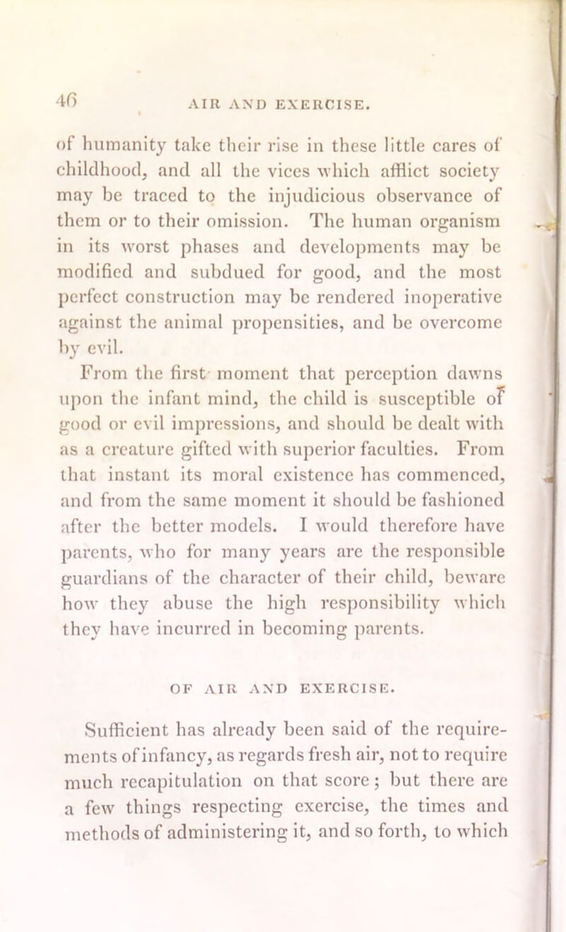 of humanity take their rise in these little cares of childhood, and all the vices which afflict society may be traced to the injudicious observance of them or to their omission. The human organism in its worst phases and developments may be modified and subdued for good, and the most perfect construction may be rendered inoperative against the animal propensities, and be overcome b}T evil. From the first moment that perception dawns upon the infant mind, the child is susceptible of good or evil impressions, and should be dealt with as a creature gifted with superior faculties. From that instant its moral existence has commenced, and from the same moment it should be fashioned after the better models. I would therefore have parents, who for many years are the responsible guardians of the character of their child, beware how they abuse the high responsibility which they have incurred in becoming parents. OF AIR AND EXERCISE. Sufficient has already been said of the require- ments of infancy, as regards fresh air, not to require much recapitulation on that score; but there are a few things respecting exercise, the times and methods of administering it, and so forth, to which