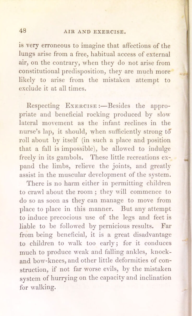 is very erroneous to imagine that affections of the lungs arise from a free, habitual access of external air, on the contrary, Avhen they do not arise from constitutional predisposition, they are much more likely to arise from the mistaken attempt to exclude it at all times. Respecting Exercise :—Besides the appro- priate and beneficial rocking produced by slow lateral movement as the infant reclines in the nurse’s lap, it should, when sufficiently strong to roll about by itself (in such a place and position that a fall is impossible), be allowed to indulge freely in its gambols. These little recreations ex- pand the limbs, relieve the joints, and greatly assist in the muscular development of the system. There is no harm either in permitting children to crawl about the room ; they will commence to do so as soon as they can manage to move from place to place in this manner. But any attempt to induce precocious use of the legs and feet is liable to be followed by pernicious results. Far from being beneficial, it is a great disadvantage to children to walk too early; for it conduces much to produce weak and falling ankles, knock- and bow-knees, and other little deformities of con- struction, if not far worse evils, by the mistaken system of hurrying on the capacity and inclination for walking.