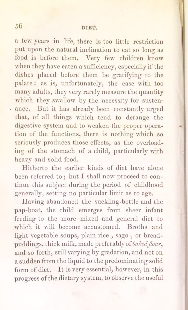 50 a few years in life, there is too little restriction put upon the natural inclination to eat so long as food is before them. Very few children know when they have eaten a sufficiency, especially if the dishes placed before them be gratifying to the palate : as is, unfortunately, the case with too many adults, they very rarely measure the quantity which they swallow by the necessity for susten- . ance. But it has already been constantly urged that, of all things which tend to derange the digestive system and to weaken the proper opera- tion of the functions, there is nothing which so seriously produces those effects, as the overload- ing of the stomach of a child, particularly with heavy and solid food. Hitherto the earlier kinds of diet have alone been referred to; but I shall now proceed to con- tinue this subject during the period of childhood generally, setting no particular limit as to age. Having abandoned the suckling-bottle and the pap-boat, the child emerges from sheer infant feeding to the more mixed and general diet to which it will become accustomed. Broths and light vegetable soups, plain rice-, sago-, or bread- puddings, thick milk, made preferably of baked flour, and so forth, still varying by gradation, and not on a sudden from the liquid to the predominating solid form of diet. It is very essential, however, in this progress of the dietary system, to observe the useful