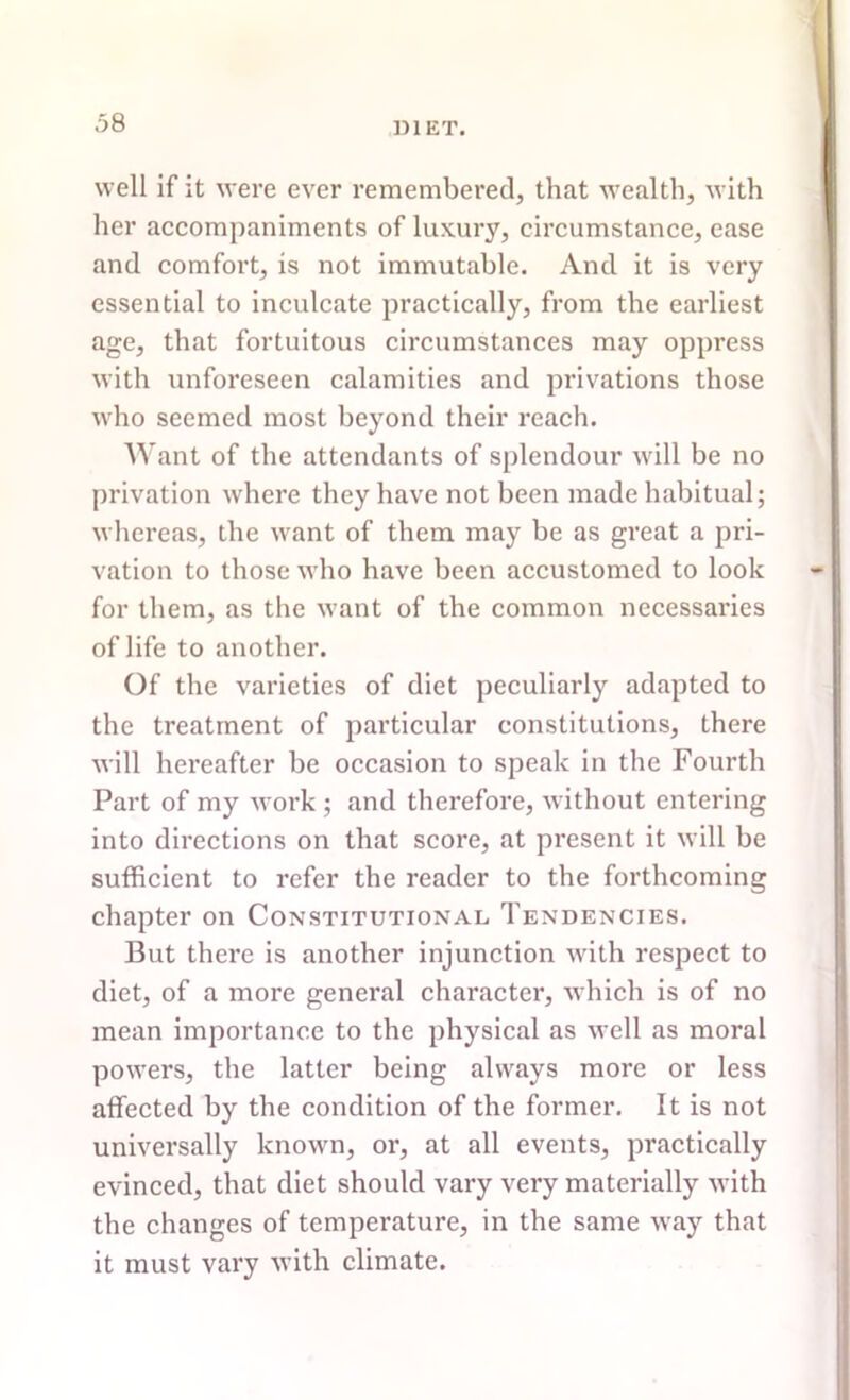 well if it were ever remembered, that wealth, with her accompaniments of luxury, circumstance, ease and comfort, is not immutable. And it is very essential to inculcate practically, from the earliest age, that fortuitous circumstances may oppress with unforeseen calamities and privations those who seemed most beyond their reach. Want of the attendants of splendour will be no privation where they have not been made habitual; whereas, the want of them may be as great a pri- vation to those who have been accustomed to look for them, as the want of the common necessaries of life to another. Of the varieties of diet peculiarly adapted to the treatment of particular constitutions, there will hereafter be occasion to speak in the Fourth Part of my work ; and therefore, without entering into directions on that score, at present it will be sufficient to refer the reader to the forthcoming chapter on Constitutional Tendencies. But there is another injunction with respect to diet, of a more general character, which is of no mean importance to the physical as well as moral powers, the latter being always more or less affected by the condition of the former. It is not universally known, or, at all events, practically evinced, that diet should vary very materially with the changes of temperature, in the same way that it must vary with climate.