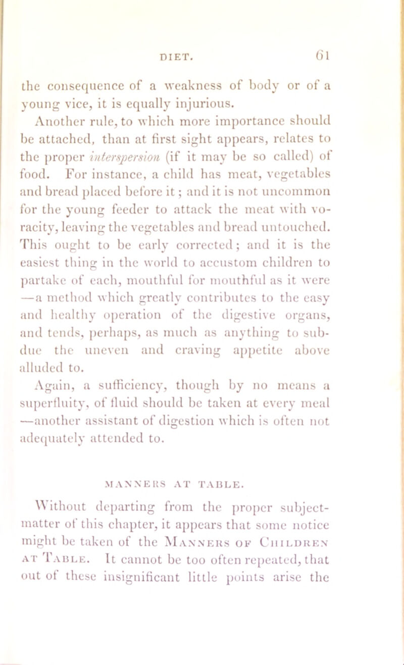 the consequence of a weakness of body or of a young vice, it is equally injurious. Another rule, to which more importance should be attached, than at first sight appears, relates to the proper interspersion (if it may be so called) of food. For instance, a child has meat, vegetables and bread placed before it; and it is not uncommon for the young feeder to attack the meat with vo- racity, leaving the vegetables and bread untouched. This ought to be early corrected; and it is the easiest thing in the world to accustom children to partake of each, mouthful for mouthful as it were — a method which greatly contributes to the easy and healthy operation of the digestive organs, and tends, perhaps, as much as anything to sub- due the uneven and craving appetite above alluded to. Again, a sufficiency, though by no means a superfluity, of fluid should be taken at every meal —another assistant of digestion which is often not adequately attended to. MANNEltS AT TABLE. Without departing from the proper subject- matter of this chapter, it appears that some notice might be taken of the Manners of Children at Table. It cannot be too often repeated, that out of these insignificant little points arise the