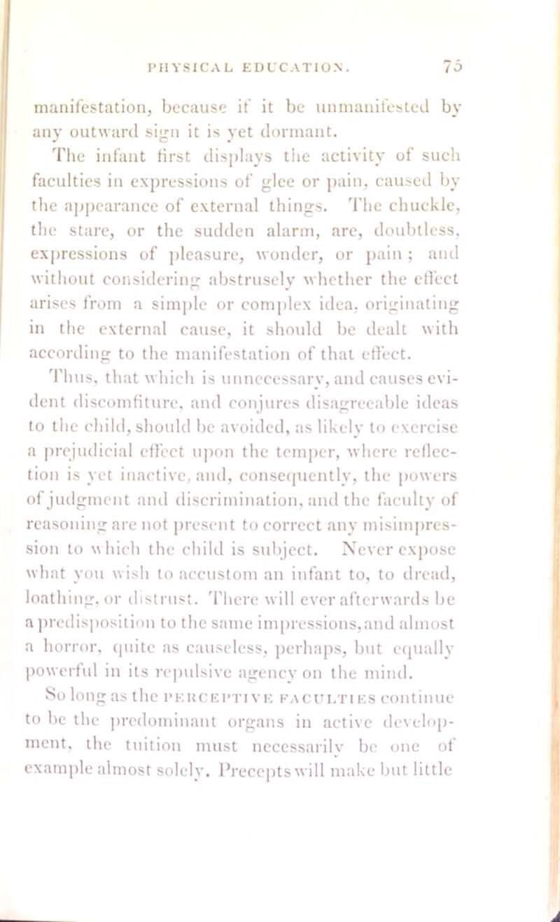manifestation, because if it be unmanifested by any outward sign it is yet dormant. The infant first displays the activity of such faculties in expressions of glee or pain, caused by the appearance of external things. The chuckle, the stare, or the sudden alarm, arc, doubtless, expressions of pleasure, wonder, or pain ; and without considering abstrusely whether the effect arises from a simple or complex idea, originating in the external cause, it should be dealt with according to the manifestation of that effect. Thus, that which is unnecessary, and causes evi- dent discomfiture, and conjures disagreeable ideas to the child, should be avoided, as likely to exercise a prejudicial effect upon the temper, where reflec- tion is yet inactive, and, consequently, the powers of judgment and discrimination, and the faculty of reasoning are not present to correct any misimpres- sion to which the child is subject. Never expose what you wish to accustom an infant to, to dread, loathing, or distrust. There will ever afterwards be a predisposition to the same impressions,and almost a horror, quite as causeless, perhaps, but equally powerful in its repulsive agency on the mind. So long as the pehceptive faculties continue to be the predominant organs in active develop- ment, the tuition must necessarily be one of example almost solely. Precepts will make but little