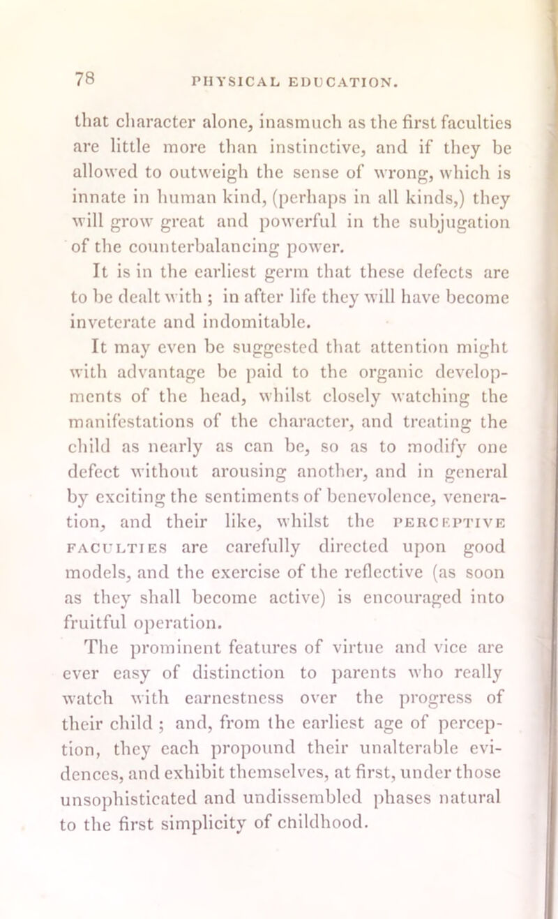 that character alone, inasmuch as the first faculties are little more than instinctive, and if they be allowed to outweigh the sense of wrong, which is innate in human kind, (perhaps in all kinds,) they will grow great and powerful in the subjugation of the counterbalancing power. It is in the earliest germ that these defects are to be dealt with ; in after life they will have become inveterate and indomitable. It may even be suggested that attention might with advantage be paid to the organic develop- ments of the head, whilst closely watching the manifestations of the character, and treating the child as nearly as can be, so as to modify one defect without arousing another, and in general by exciting the sentiments of benevolence, venera- tion, and their like, whilst the perceptive faculties are carefully directed upon good models, and the exercise of the reflective (as soon as they shall become active) is encouraged into fruitful operation. The prominent features of virtue and vice are ever easy of distinction to parents who really watch with earnestness over the progress of their child ; and, from the earliest age of percep- tion, they each propound their unalterable evi- dences, and exhibit themselves, at first, under those unsophisticated and undissembled phases natural to the first simplicity of childhood.