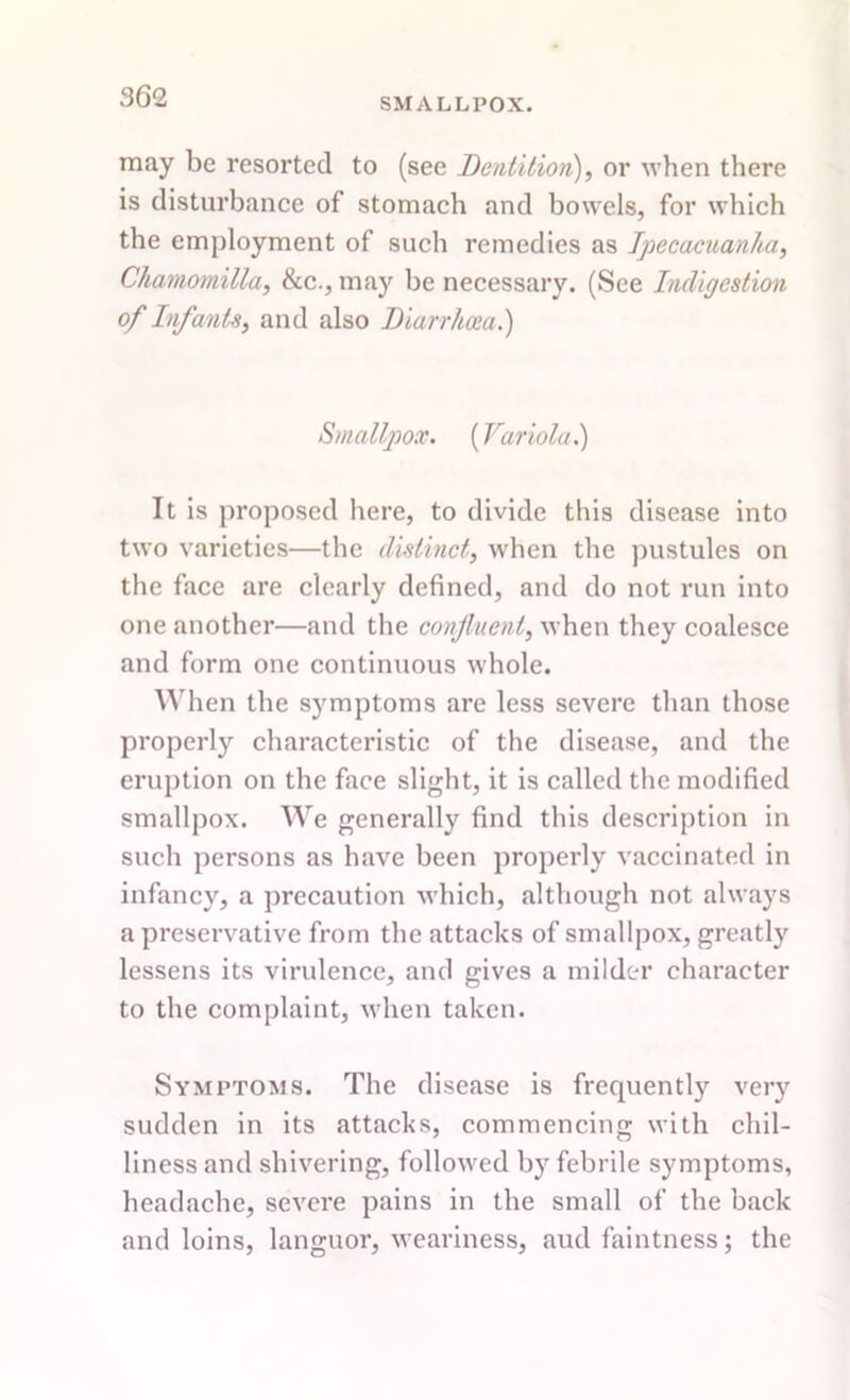 SMALLPOX. may be resorted to (see Dentition), or when there is disturbance of stomach and bowels, for which the employment of such remedies as Ipecacuanha, Gliamomilla, &c., may be necessary. (See Indigestion of Infants, and also Diarrhoea.) Smallpox. {Variola.) It is proposed here, to divide this disease into two varieties—the distinct, when the pustules on the face are clearly defined, and do not run into one another—and the confluent, when they coalesce and form one continuous whole. W hen the symptoms are less severe than those properly characteristic of the disease, and the eruption on the face slight, it is called the modified smallpox. We generally find this description in such persons as have been properly vaccinated in infancy, a precaution which, although not always a preservative from the attacks of smallpox, greatly lessens its virulence, and gives a milder character to the complaint, when taken. Symptoms. The disease is frequentty very sudden in its attacks, commencing with chil- liness and shivering, followed by febrile symptoms, headache, severe pains in the small of the back and loins, languor, weariness, aud faintness; the