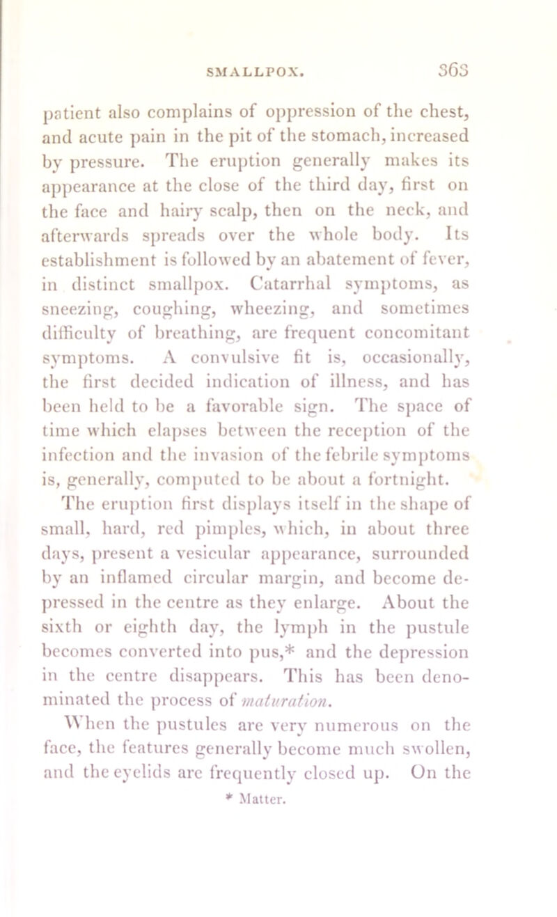 patient also complains of oppression of the chest, and acute pain in the pit of the stomach, increased by pressure. The eruption generally makes its appearance at the close of the third day, first on the face and hairy scalp, then on the neck, and afterwards spreads over the whole body. Its establishment is followed by an abatement of fever, in distinct smallpox. Catarrhal symptoms, as sneezing, coughing, wheezing, and sometimes difficulty of breathing, are frequent concomitant symptoms. A convulsive fit is, occasionally, the first decided indication of illness, and has been held to be a favorable sign. The space of time which elapses between the reception of the infection and the invasion of the febrile symptoms is, generally, computed to be about a fortnight. The eruption first displays itself in the shape of small, hard, red pimples, which, in about three days, present a vesicular appearance, surrounded by an inflamed circular margin, and become de- pressed in the centre as they enlarge. About the sixth or eighth day, the lymph in the pustule becomes converted into pus,* and the depression in the centre disappears. This has been deno- minated the process of maturation. Y\ hen the pustules are very numerous on the face, the features generally become much swollen, and the eyelids are frequently closed up. On the * Matter.