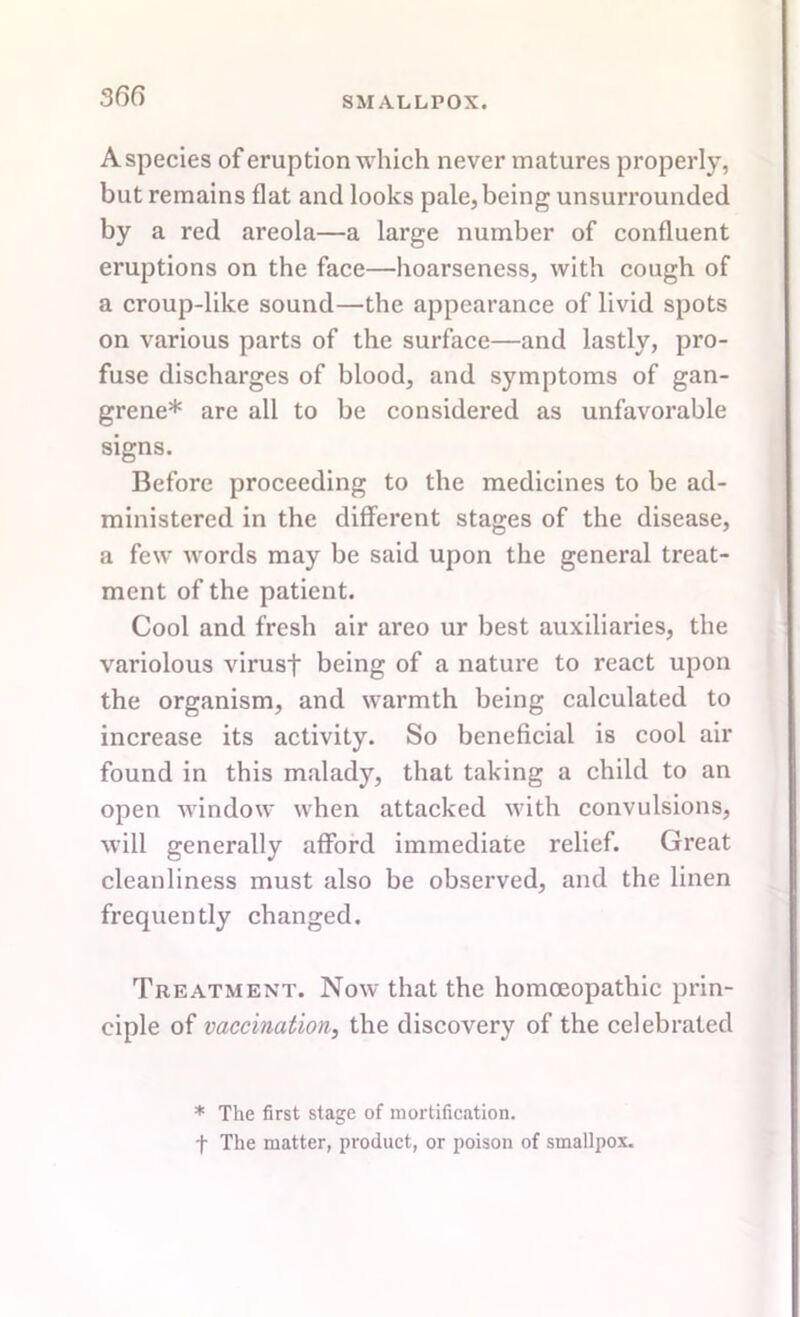 Aspecies of eruption which never matures properly, but remains flat and looks pale, being unsurrounded by a red areola—a large number of confluent eruptions on the face—hoarseness, with cough of a croup-like sound—the appearance of livid spots on various parts of the surface—and lastly, pro- fuse discharges of blood, and symptoms of gan- grene* are all to be considered as unfavorable signs. Before proceeding to the medicines to be ad- ministered in the different stages of the disease, a few words may be said upon the general treat- ment of the patient. Cool and fresh air areo ur best auxiliaries, the variolous virusf being of a nature to react upon the organism, and warmth being calculated to increase its activity. So beneficial is cool air found in this malady, that taking a child to an open window when attacked with convulsions, will generally afford immediate relief. Great cleanliness must also be observed, and the linen frequently changed. Treatment. Now that the homoeopathic prin- ciple of vaccination, the discovery of the celebrated * The first stage of mortification, f The matter, product, or poison of smallpox.