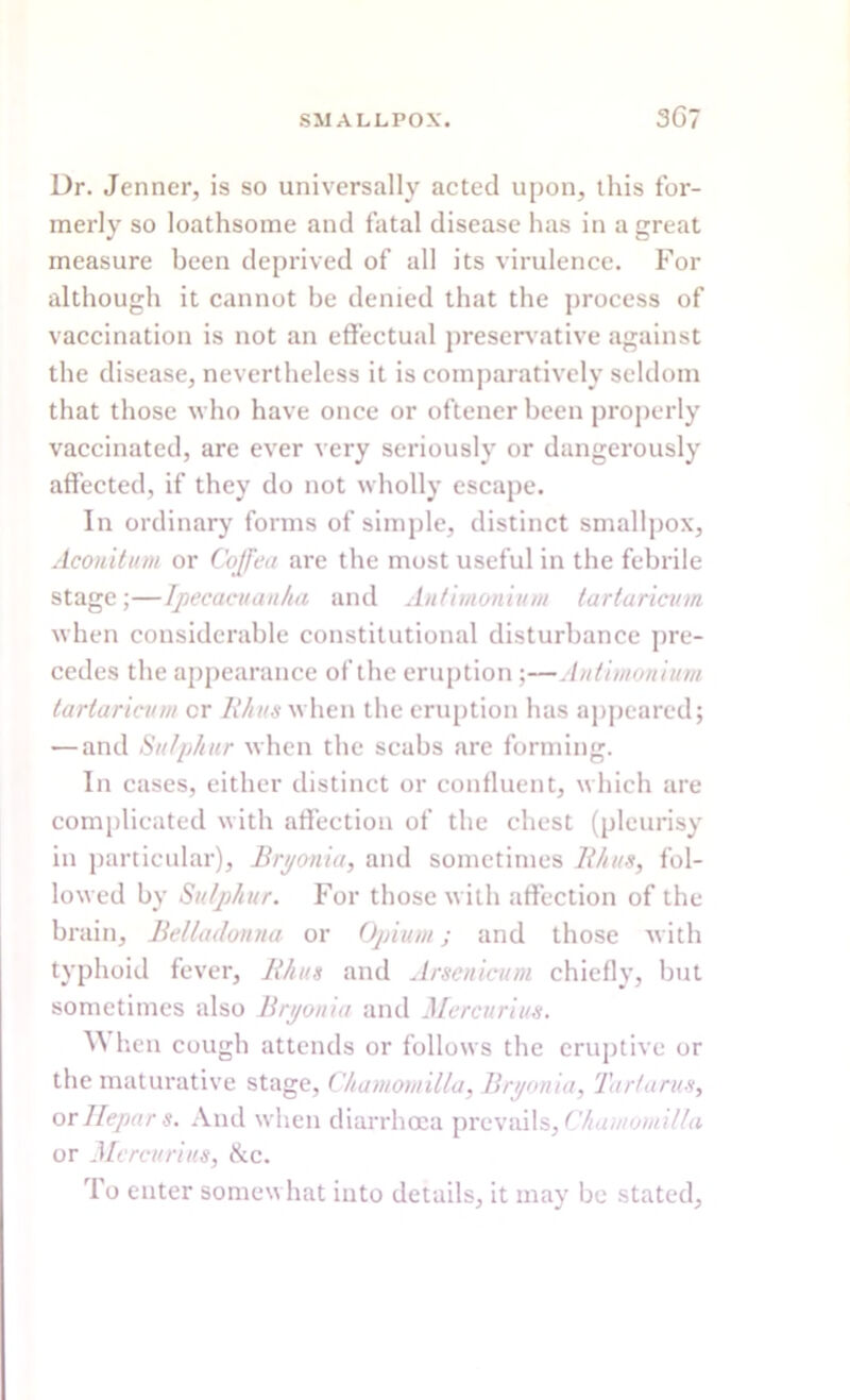 Dr. Jenner, is so universally acted upon, this for- merly so loathsome and fatal disease has in a great measure been deprived of all its virulence. For although it cannot he denied that the process of vaccination is not an effectual preservative against the disease, nevertheless it is comparatively seldom that those who have once or oftener been properly vaccinated, are ever very seriously or dangerously affected, if they do not wholly escape. In ordinary forms of simple, distinct smallpox, Aconitum or Coffea are the most useful in the febrile stage;—Ipecacuanha and Antimonium tartaricum when considerable constitutional disturbance pre- cedes the appearance of the eruption ;—Antimonium tartaricum cr Rhus when the eruption has appeared; — and Sulphur when the scabs are forming. In cases, either distinct or confluent, which are complicated with affection of the chest (pleurisy in particular), Bryonia, and sometimes Rhus, fol- lowed by Sulphur. For those with affection of the brain. Belladonna or Opium; and those with typhoid fever, Rhus and Arsenicum chiefly, but sometimes also Bryonia and Mercurius. W hen cough attends or follows the eruptive or the maturative stage, Chamomilla, Bryonia, Tartarus, or llepar s. And when diarrhoea prevails, Chamomilla or Mercurius, &c. To enter somewhat into details, it may be stated.