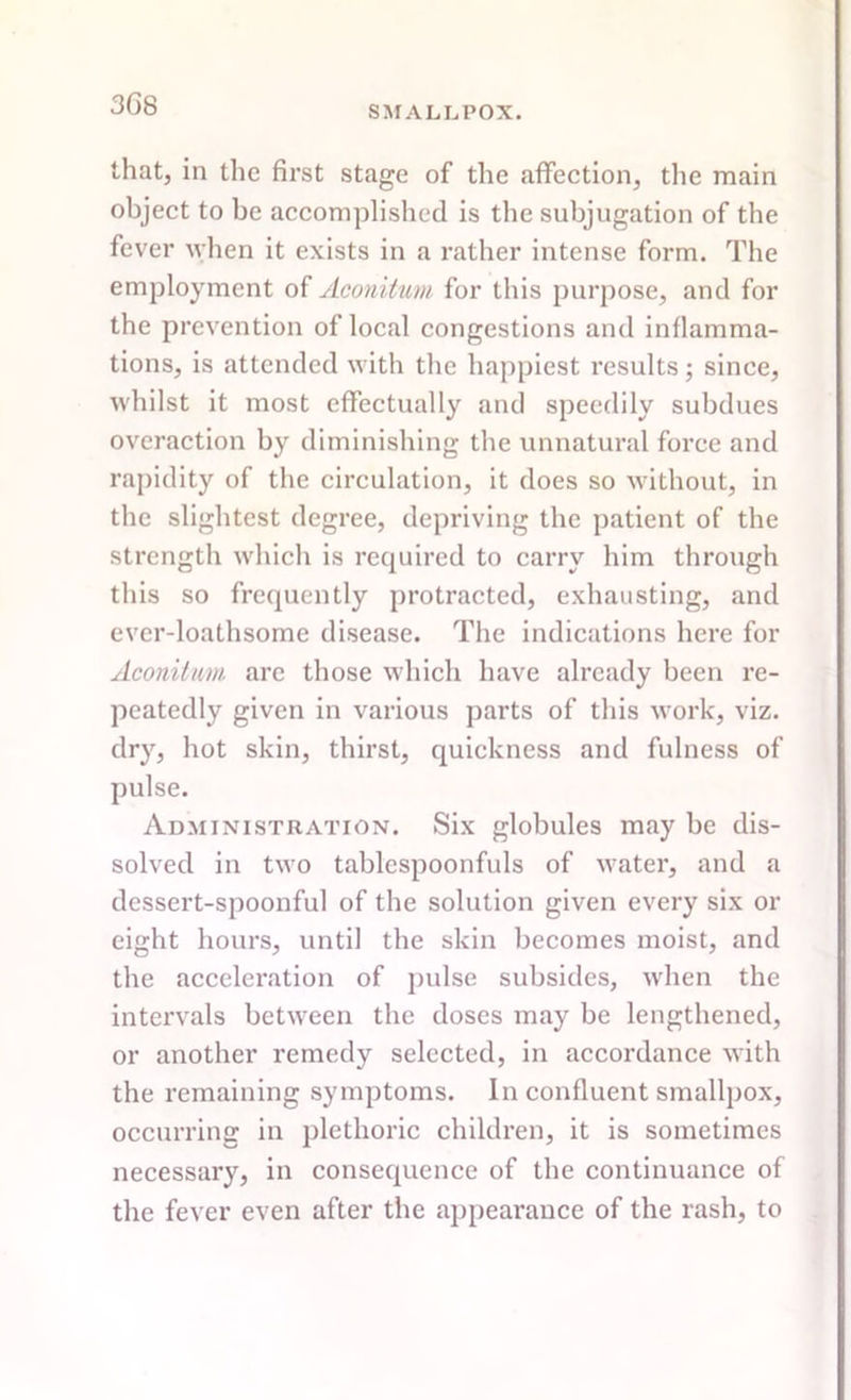 3G8 SMALLPOX. that, in the first stage of the affection, the main object to be accomplished is the subjugation of the fever when it exists in a rather intense form. The employment of Aconitum for this purpose, and for the prevention of local congestions and inflamma- tions, is attended with the happiest results; since, whilst it most effectually and speedily subdues overaction by diminishing the unnatural force and rapidity of the circulation, it does so without, in the slightest degree, depriving the patient of the strength which is required to carry him through this so frequently protracted, exhausting, and ever-loathsome disease. The indications here for Aconitum are those which have already been re- peatedly given in various parts of this work, viz. dry, hot skin, thirst, quickness and fulness of pulse. Administration. Six globules may be dis- solved in two tablespoonfuls of water, and a dessert-spoonful of the solution given every six or eight hours, until the skin becomes moist, and the acceleration of pulse subsides, when the intervals between the doses may be lengthened, or another remedy selected, in accordance with the remaining symptoms. In confluent smallpox, occurring in plethoric children, it is sometimes necessary, in consequence of the continuance of the fever even after the appearance of the rash, to