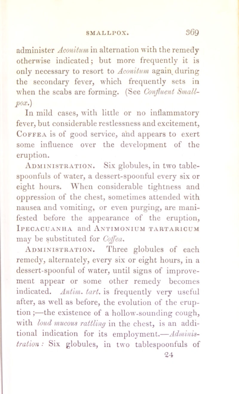 administer Aconitum in alternation with the remedy otherwise indicated; but more frequently it is only necessary to resort to Aconitum again during the secondary fever, which frequently sets in when the scabs are forming. (See Confluent Small- pox.) In mild cases, with little or no inflammatory fever, but considerable restlessness and excitement, Coffea is of good service, and appears to exert some influence over the development of the eruption. Administration. Six globules, in two table- spoonfuls of water, a dessert-spoonful every six or eight hours. When considerable tightness and oppression of the chest, sometimes attended with nausea and vomiting, or even purging, are mani- fested before the appearance of the eruption, Ipecacuanha and Antimonium tartaricum may be substituted for Cojj'ea. Administration. Three globules of each remedy, alternately, every six or eight hours, in a dessert-spoonful of water, until signs of improve- ment appear or some other remedy becomes indicated. Antim. tart, is frequently very useful after, as well as before, the evolution of the erup- tion ;—the existence of a hollow-sounding cough, with loud mucous rattling in the chest, is an addi- tional indication for its employment.—Adminis- tration : Six globules, in two tablespoonfuls of 24