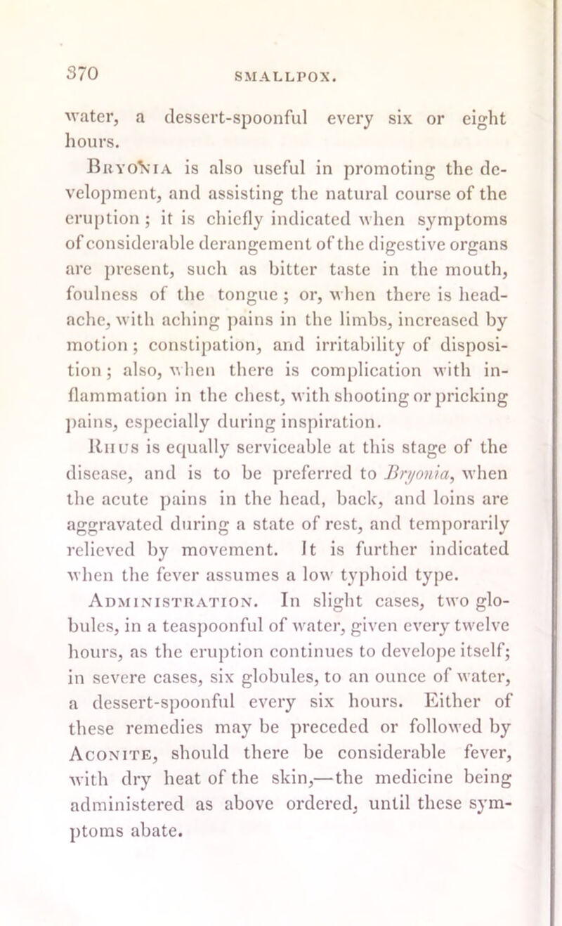 water, a dessert-spoonful every six or eight hours. Bryo\*ia is also useful in promoting the de- velopment, and assisting the natural course of the eruption ; it is chiefly indicated when symptoms of considerable derangement of the digestive organs arc present, such as bitter taste in the mouth, foulness of the tongue ; or, when there is head- ache, with aching pains in the limbs, increased by motion ; constipation, and irritability of disposi- tion ; also, when there is complication with in- flammation in the chest, with shooting or pricking pains, especially during inspiration. Itii us is equally serviceable at this stage of the disease, and is to be preferred to Bryonia, when the acute pains in the head, back, and loins are aggravated during a state of rest, and temporarily relieved by movement. It is further indicated when the fever assumes a low typhoid type. Administration. In slight cases, two glo- bules, in a teaspoonful of water, given every twelve hours, as the eruption continues to develope itself; in severe cases, six globules, to an ounce of water, a dessert-spoonful every six hours. Either of these remedies may be preceded or followed by Aconite, should there be considerable fever, with dry heat of the skin,—the medicine being administered as above ordered, until these sym- ptoms abate.