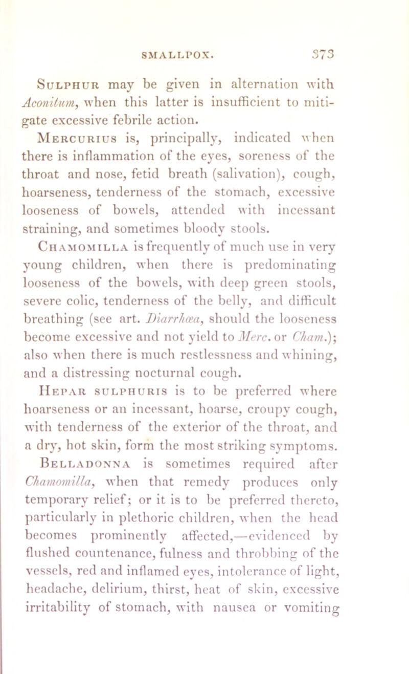 Sulphur may be given in alternation with Aconitum, when this latter is insufficient to miti- gate excessive febrile action. Mercurius is, principally, indicated when there is inflammation of the eyes, soreness of the throat and nose, fetid breath (salivation), cough, hoarseness, tenderness of the stomach, excessive looseness of bowels, attended with incessant straining, and sometimes bloody stools. Chamomilla is frequently of much use in very young children, when there is predominating looseness of the bowels, with deep green stools, severe colic, tenderness of the belly, and difficult breathing (see art. Diarrhoea, should the looseness become excessive and not yield to Merc, or Cham.)', also when there is much restlessness and whining, and a distressing nocturnal cough. Hepar sulphuris is to be preferred where hoarseness or an incessant, hoarse, croupv cough, with tenderness of the exterior of the throat, and a dry, hot skin, form the most striking symptoms. Belladonna is sometimes required after Chamomilla, when that remedy produces only temporary relief; or it is to he preferred thereto, particularly in plethoric children, when the head becomes prominently affected,—evidenced by flushed countenance, fulness and throbbing of the vessels, red and inflamed eyes, intolerance of light, headache, delirium, thirst, heat of skin, excessive irritability of stomach, with nausea or vomiting