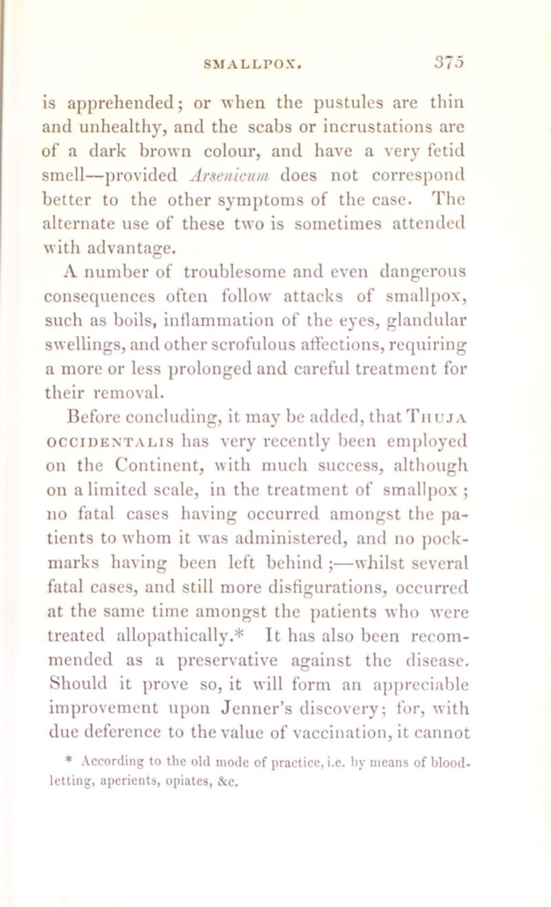 is apprehended; or when the pustules are thin and unhealthy, and the scabs or incrustations are of a dark brown colour, and have a very fetid smell—provided Arsenicum does not correspond better to the other symptoms of the case. The alternate use of these two is sometimes attended with advantage. A number of troublesome and even dangerous consequences often follow attacks of smallpox, such as boils, inflammation of the eyes, glandular swellings, and other scrofulous affections, requiring a more or less prolonged and careful treatment for their removal. Before concluding, it may be added, that Thuja Occident a lis has very recently been employed on the Continent, with much success, although on a limited scale, in the treatment of smallpox ; no fatal cases having occurred amongst the pa- tients to whom it was administered, and no pock- marks having been left behind ;—whilst several fatal cases, and still more disfigurations, occurred at the same time amongst the patients who were treated allopathically.* It has also been recom- mended as a preservative against the disease. Should it prove so, it will form an appreciable improvement upon Jenner’s discovery; for, with due deference to the value of vaccination, it cannot * According to the old mode of practice, i.e. by means of blood- letting, aperients, opiates, &c.