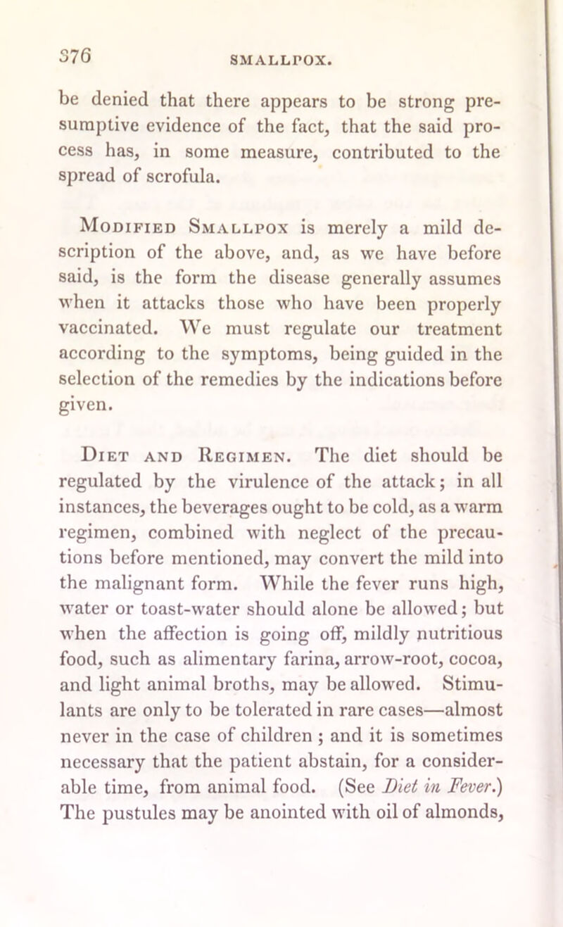 be denied that there appears to be strong pre- sumptive evidence of the fact, that the said pro- cess has, in some measure, contributed to the spread of scrofula. Modified Smallpox is merely a mild de- scription of the above, and, as we have before said, is the form the disease generally assumes when it attacks those who have been properly vaccinated. We must regulate our treatment according to the symptoms, being guided in the selection of the remedies by the indications before given. Diet and Regimen. The diet should be regulated by the virulence of the attack; in all instances, the beverages ought to be cold, as a warm regimen, combined with neglect of the precau- tions before mentioned, may convert the mild into the malignant form. While the fever runs high, water or toast-water should alone be allowed; but when the affection is going off, mildly nutritious food, such as alimentary farina, arrow-root, cocoa, and light animal broths, may be allowed. Stimu- lants are only to be tolerated in rare cases—almost never in the case of children ; and it is sometimes necessary that the patient abstain, for a consider- able time, from animal food. (See Diet in Fever.) The pustules may be anointed with oil of almonds,