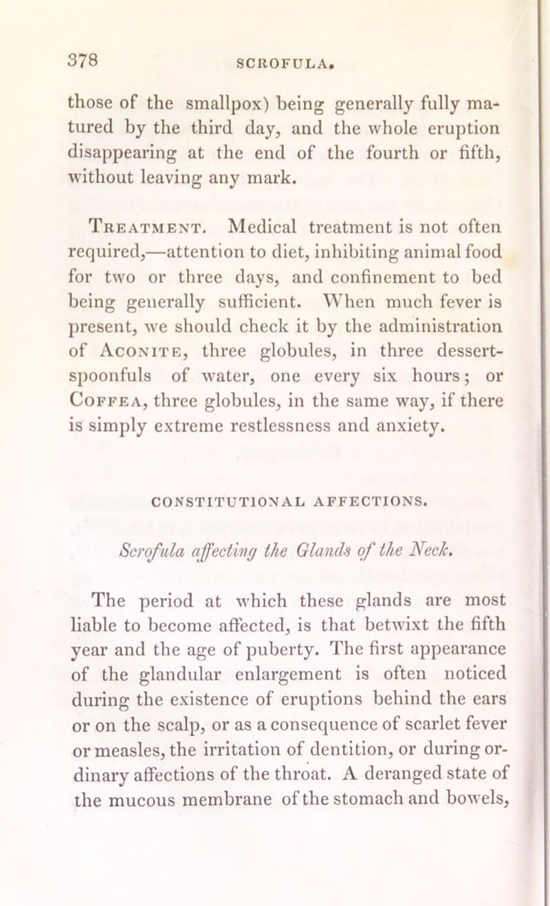 those of the smallpox) being generally fully ma- tured by the third day, and the whole eruption disappearing at the end of the fourth or fifth, without leaving any mark. Treatment. Medical treatment is not often required,—attention to diet, inhibiting animal food for two or three days, and confinement to bed being generally sufficient. When much fever is present, we should check it by the administration of Aconite, three globules, in three dessert- spoonfuls of water, one every six hours; or Coffea, three globules, in the same way, if there is simply extreme restlessness and anxiety. CONSTITUTIONAL AFFECTIONS. Scrofula affecting the Glands of the Neck. The period at which these glands are most liable to become affected, is that betwixt the fifth year and the age of puberty. The first appearance of the glandular enlargement is often noticed during the existence of eruptions behind the ears or on the scalp, or as a consequence of scarlet fever or measles, the irritation of dentition, or during or- dinary affections of the throat. A deranged state of the mucous membrane of the stomach and bowels,