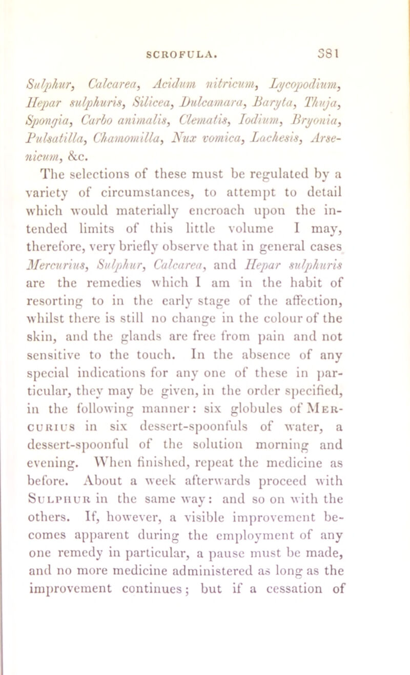 Sulphur, Calcar ea, Acid urn nitricum, Lycopodium, Hepar sulphuric, Silicea, Dulcamara, Baryta, Thuja, Spongia, Carlo animalis. Clematis, Iodium, Bryonia, Pulsatilla, Chamomilla, Nux vomica, Lachesis, Arse- nicutn, &c. The selections of these must be regulated by a variety of circumstances, to attempt to detail which would materially encroach upon the in- tended limits of this little volume I may, therefore, very briefly observe that in general cases Mercurius, Sulphur, Calcarea, and Hepar sulphuris are the remedies which I am in the habit of resorting to in the early stage of the affection, whilst there is still no change in the colour of the skin, and the glands are free from pain and not sensitive to the touch. In the absence of any special indications for any one of these in par- ticular, they may be given, in the order specified, in the following manner: six globules of Mer- curius in six dessert-spoonfuls of water, a dessert-spoonful of the solution morning and evening. When finished, repeat the medicine as before. About a week afterwards proceed with Sulphur in the same way: and so on with the others. If, however, a visible improvement be- comes apparent during the employment of any one remedy in particular, a pause must be made, and no more medicine administered as long as the improvement continues; but if a cessation of