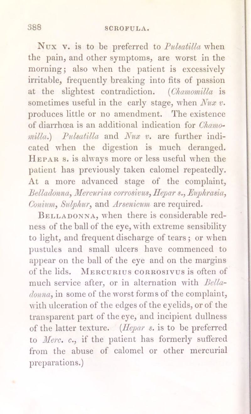 Nux v. is to be preferred to Pulsatilla when the pain, and other symptoms, are worst in the morning; also when the patient is excessively irritable, frequently breaking into fits of passion at the slightest contradiction. (Chamomilla is sometimes useful in the early stage, when Nux v. produces little or no amendment. The existence of diarrhoea is an additional indication for Chamo- milla.) Pulsatilla and Nux v. are further indi- cated when the digestion is much deranged. II epar s. is always more or less useful when the patient has previously taken calomel repeatedly. At a more advanced stage of the complaint. Belladonna, Mercurius corrosions, llepar s., Euphrasia, Conium, Sulphur, and Arsenicum are required. Belladonna, when there is considerable red- ness of the ball of the eye, with extreme sensibility to light, and frequent discharge of tears; or when pustules and small ulcers have commenced to appear on the ball of the eye and on the margins of the lids. Mercurius corrosivus is often of much service after, or in alternation with Bella- donna, in some of the worst forms of the complaint, with ulceration of the edges of the eyelids, or of the transparent part of the eye, and incipient dullness of the latter texture. (llepar s. is to be preferred to Merc, c., if the patient has formerly suffered from the abuse of calomel or other mercurial preparations.)