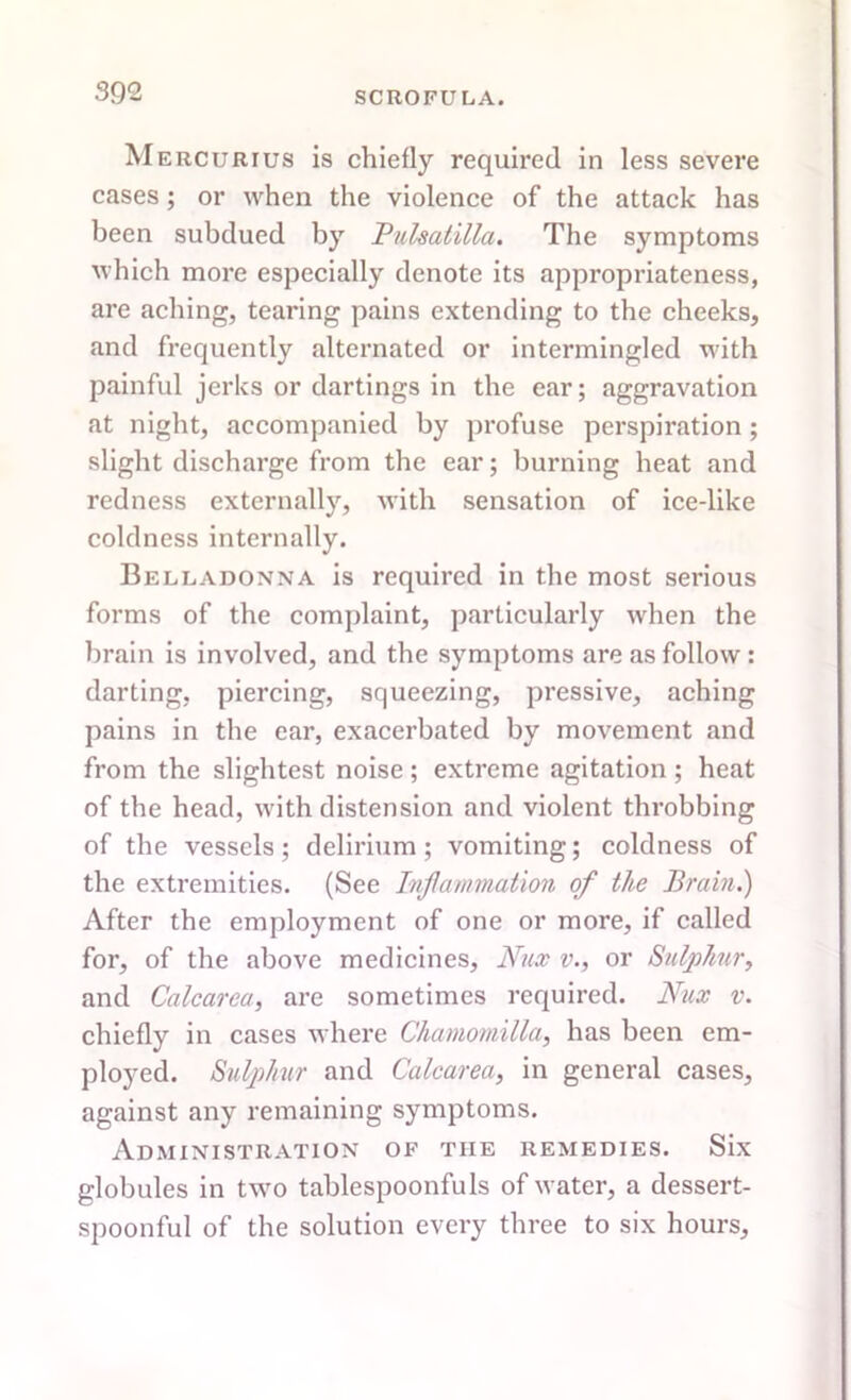 Mercurius is chiefly required in less severe cases; or when the violence of the attack has been subdued by Pulsatilla. The symptoms which more especially denote its appropriateness, are aching, tearing pains extending to the cheeks, and frequently alternated or intermingled with painful jerks or dartings in the ear; aggravation at night, accompanied by profuse perspiration; slight discharge from the ear; burning heat and redness externally, with sensation of ice-like coldness internally. Belladonna is required in the most serious forms of the complaint, particularly when the brain is involved, and tbe symptoms are as follow : darting, piercing, squeezing, pressive, aching pains in the ear, exacerbated by movement and from the slightest noise; extreme agitation ; heat of the head, with distension and violent throbbing of the vessels; delirium; vomiting; coldness of the extremities. (See Inflammation of the Brain.) After the employment of one or more, if called for, of the above medicines, Nux v., or Sulphur, and Calcarea, are sometimes required. Nux v. chiefly in cases where Chamomilla, has been em- ployed. Sulphur and Calcarea, in general cases, against any remaining symptoms. Administration of the remedies. Six globules in two tablespoonfuls of water, a dessert- spoonful of the solution every three to six hours.