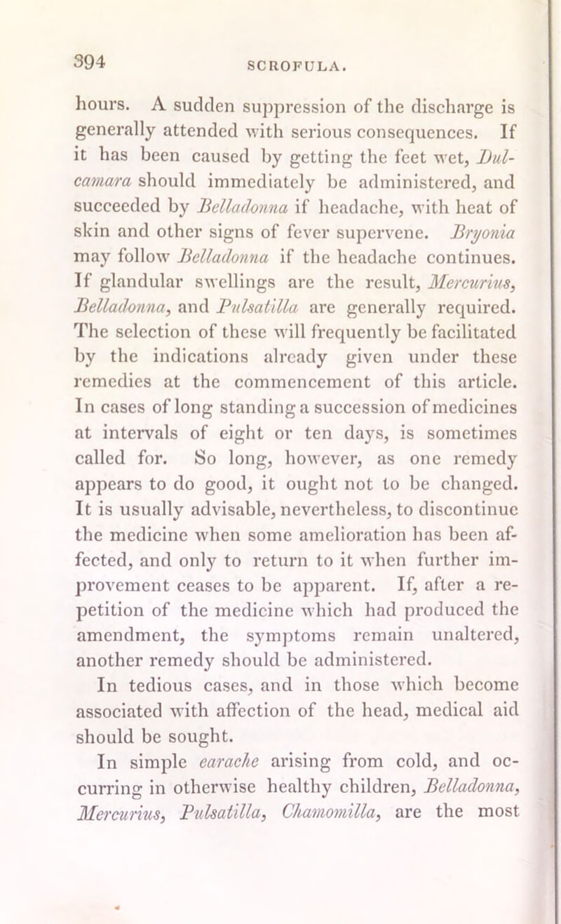 hours. A sudden suppression of the discharge is generally attended with serious consequences. If it has been caused by getting the feet wet, Dul- camara should immediately be administered, and succeeded by Belladonna if headache, with heat of skin and other signs of fever supervene. Bryonia may follow Belladonna if the headache continues. If glandular swellings are the result, Mcrcurius, Belladonna, and Pulsatilla are generally required. The selection of these will frequently be facilitated by the indications already given under these remedies at the commencement of this article. In cases of long standing a succession of medicines at intervals of eight or ten days, is sometimes called for. So long, however, as one remedy appears to do good, it ought not to be changed. It is usually advisable, nevertheless, to discontinue the medicine when some amelioration has been af- fected, and only to return to it when further im- provement ceases to be apparent. If, after a re- petition of the medicine which had produced the amendment, the symptoms remain unaltered, another remedy should be administered. In tedious cases, and in those which become associated with affection of the head, medical aid should be sought. In simple earache arising from cold, and oc- curring in otherwise healthy children, Belladonna, Mercurius, Pulsatilla, Chamomilla, are the most