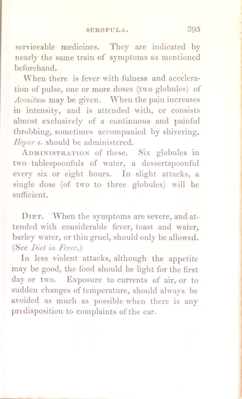 serviceable medicines. They are indicated by nearly the same train of symptoms as mentioned beforehand. When there is fever with fulness and accelera- tion of pulse, one or more doses (two globules) of Aconitum may be given. When the pain increases in intensity, and is attended with, or consists almost exclusively of a continuous and painful throbbing, sometimes accompanied by shivering, Ilepar s. should he administered. Administration of these. Six globules in two tablespoonfuls of water, a dessertspoonful every six or eight hours. In slight attacks, a single dose (of two to three globules) will be sufficient. Diet. When the symptoms are severe, and at- tended with considerable fever, toast and water, barley water, or thin gruel, should only be allowed. (See Diet iti Fever.) In less violent attacks, although the appetite may be good, the food should be light for the first day or two. Exposure to currents of air, or to sudden changes of temperature, should always be avoided as much as possible when there is any predisposition to complaints of the ear.