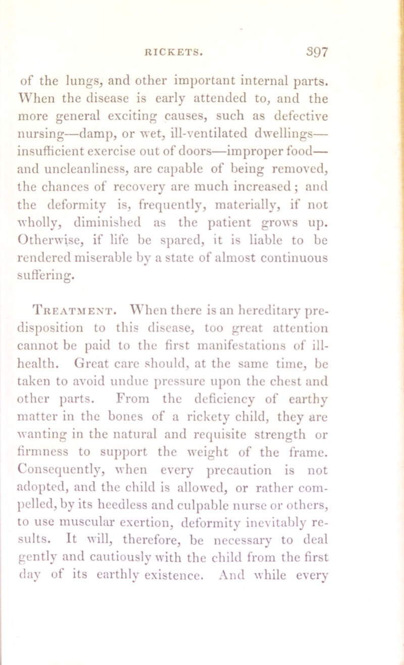 of the lungs, and other important internal parts. When the disease is early attended to, and the more general exciting causes, such as defective nursing—damp, or wet, ill-ventilated dwellings— insufficient exercise out of doors—improper food— and uncleanliness, are capable of being removed, the chances of recovery are much increased; and the deformity is, frequently, materially, if not wholly, diminished as the patient grows up. Otherwise, if life be spared, it is liable to be rendered miserable by a state of almost continuous suffering. Treatment. When there is an hereditary pre- disposition to this disease, too great attention cannot be paid to the first manifestations of ill- health. Great care should, at the same time, be taken to avoid undue pressure upon the chest and other parts. From the deficiency of earthy matter in the bones of a rickety child, they are wanting in the natural and requisite strength or firmness to support the weight of the frame. Consequently, when every precaution is not adopted, and the child is allowed, or rather com- pelled, by its heedless and culpable nurse or others, to use muscular exertion, deformity inevitably re- sults. It will, therefore, be necessary to deal gently and cautiously with the child from the first day of its earthly existence. And while every