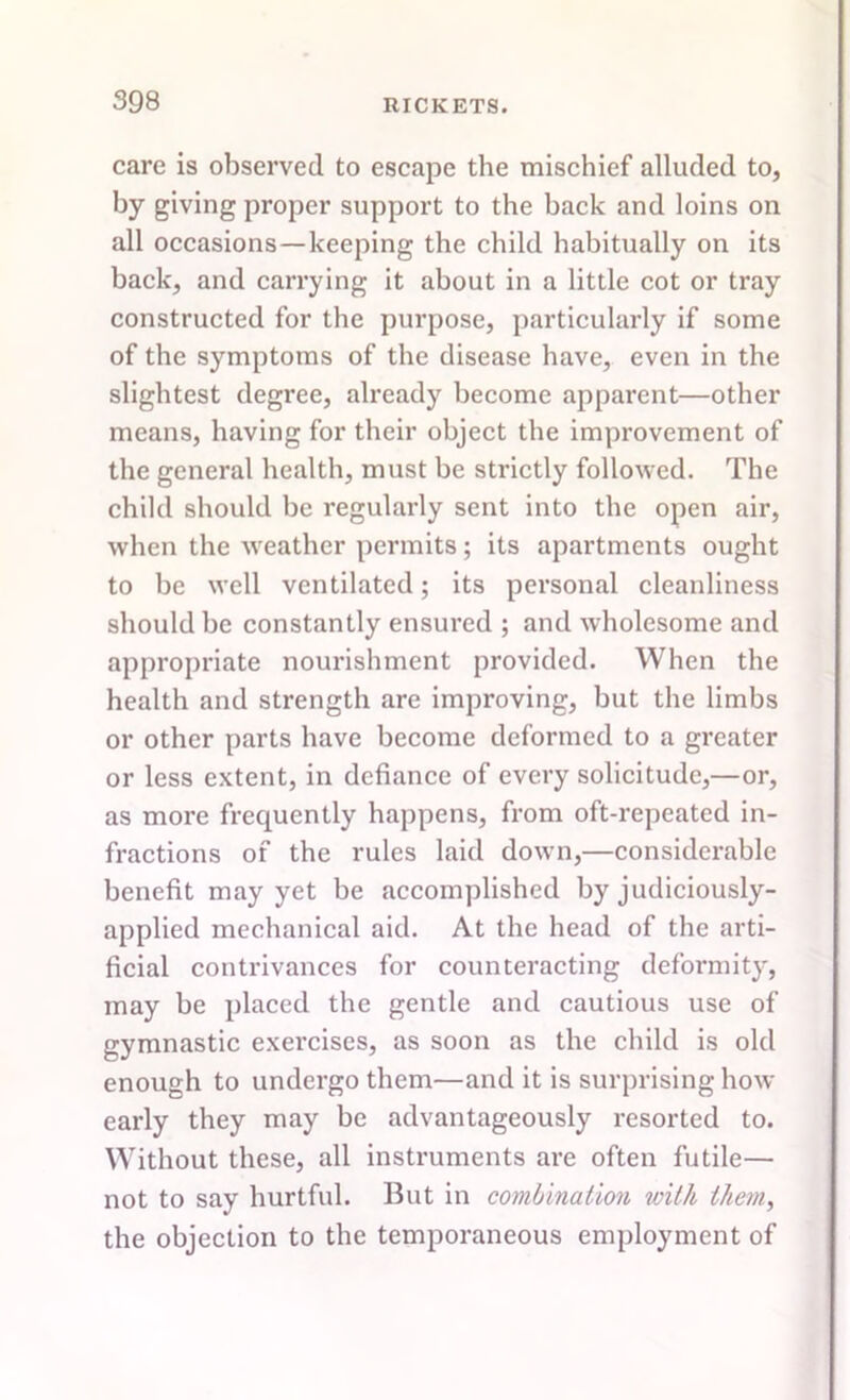 care is observed to escape the mischief alluded to, by giving proper support to the back and loins on all occasions—keeping the child habitually on its hack, and carrying it about in a little cot or tray constructed for the purpose, particularly if some of the symptoms of the disease have, even in the slightest degree, already become apparent—other means, having for their object the improvement of the general health, must be strictly followed. The child should he regularly sent into the open air, when the weather permits; its apartments ought to be well ventilated; its personal cleanliness should he constantly ensured ; and wholesome and appropriate nourishment provided. When the health and strength are improving, but the limbs or other parts have become deformed to a greater or less extent, in defiance of every solicitude,—or, as more frequently happens, from oft-repeated in- fractions of the rules laid down,—considerable benefit may yet be accomplished by judiciously- applied mechanical aid. At the head of the arti- ficial contrivances for counteracting deformity, may he placed the gentle and cautious use of gymnastic exercises, as soon as the child is old enough to undergo them—and it is surprising how- early they may be advantageously resorted to. Without these, all instruments are often futile— not to say hurtful. But in combination with them, the objection to the temporaneous employment of