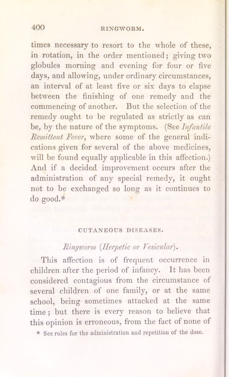 times necessary to resort to the whole of these, in rotation, in the order mentioned; giving two globules morning and evening for four or five days, and allowing, under ordinary circumstances, an interval of at least five or six days to elapse between the finishing of one remedy and the commencing of another. But the selection of the remedy ought to be regulated as strictly as can be, by the nature of the symptoms. (See Infantile Remittent Fever, where some of the general indi- cations given for several of the above medicines, will be found equally applicable in this affection.) And if a decided improvement occurs after the administration of any special remedy, it ought not to be exchanged so long as it continues to do good.* CUTANEOUS DISEASES. Ringworm (Herpetic or Vesicular). This affection is of frequent occurrence in children after the period of infancy. It has been considered contagious from the circumstance of several children of one family, or at the same school, being sometimes attacked at the same time ; but there is every reason to believe that this opinion is erroneous, from the fact of none of * See rules for the administration and repetition of the dose.