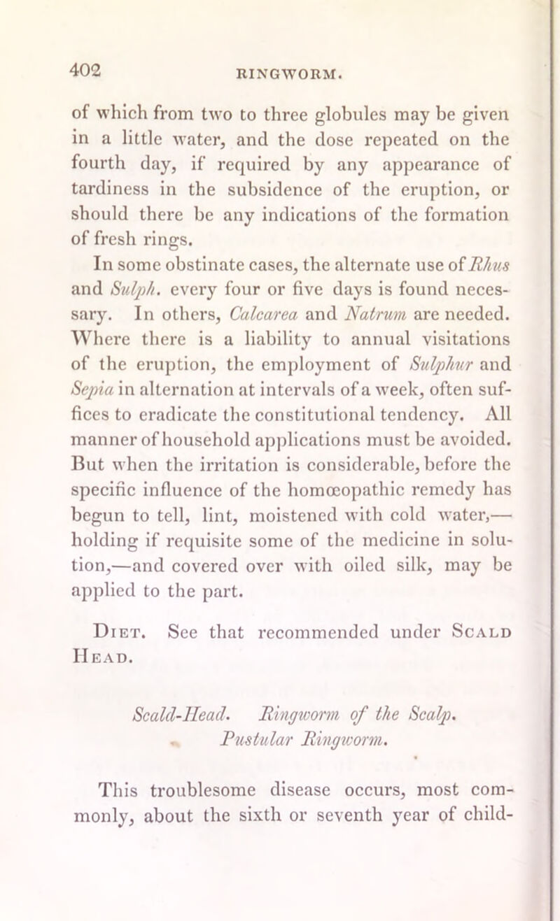 of which from two to three globules may be given in a little water, and the dose repeated on the fourth day, if required by any appearance of tardiness in the subsidence of the eruption, or should there be any indications of the formation of fresh rings. In some obstinate cases, the alternate use of Rhus and Srulph. every four or five days is found neces- sary. In others, Calcarea and Natrum are needed. Where there is a liability to annual visitations of the eruption, the employment of Sulphur and Sepia in alternation at intervals of a week, often suf- fices to eradicate the constitutional tendency. All manner of household applications must be avoided. But when the irritation is considerable, before tbe specific influence of the homoeopathic remedy has begun to tell, lint, moistened with cold water,— holding if requisite some of the medicine in solu- tion,—and covered over with oiled silk, may be applied to the part. Diet. See that recommended under Scald Head. Scald-Head. Ringworm of the Scalp. ^ Pustular Ringworm. This troublesome disease occurs, most com- monly, about the sixth or seventh year of child-