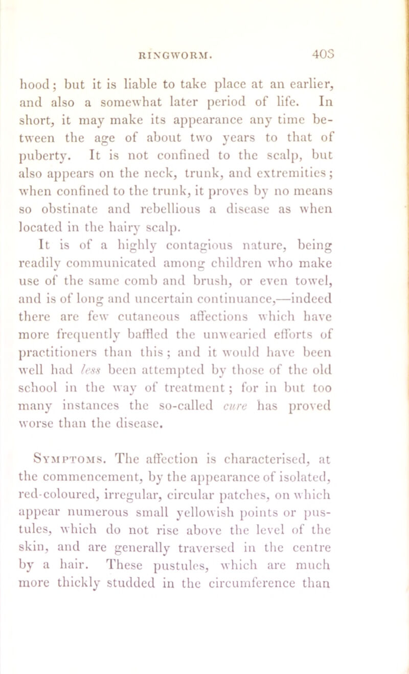 hood; but it is liable to take place at an earlier, and also a somewhat later period of life. In short, it may make its appearance any time be- tween the age of about two years to that of puberty. It is not confined to the scalp, but also appears on the neck, trunk, and extremities; when confined to the trunk, it proves by no means so obstinate and rebellious a disease as when located in the hairy scalp. It is of a highly contagious nature, being readily communicated among children who make use of the same comb and brush, or even towel, and is of long and uncertain continuance,—indeed there are few cutaneous affections which have more frequently bafHed the unwearied efforts of practitioners than this ; and it would have been well had less been attempted by those of the old school in the way of treatment; for in but too many instances the so-called cure has proved worse than the disease. Symptoms. The affection is characterised, at the commencement, by the appearance of isolated, red-coloured, irregular, circular patches, on which appear numerous small yellowish points or pus- tules, which do not rise above the level of the skin, and are generally traversed in the centre by a hair. These pustules, which are much more thickly studded in the circumference than