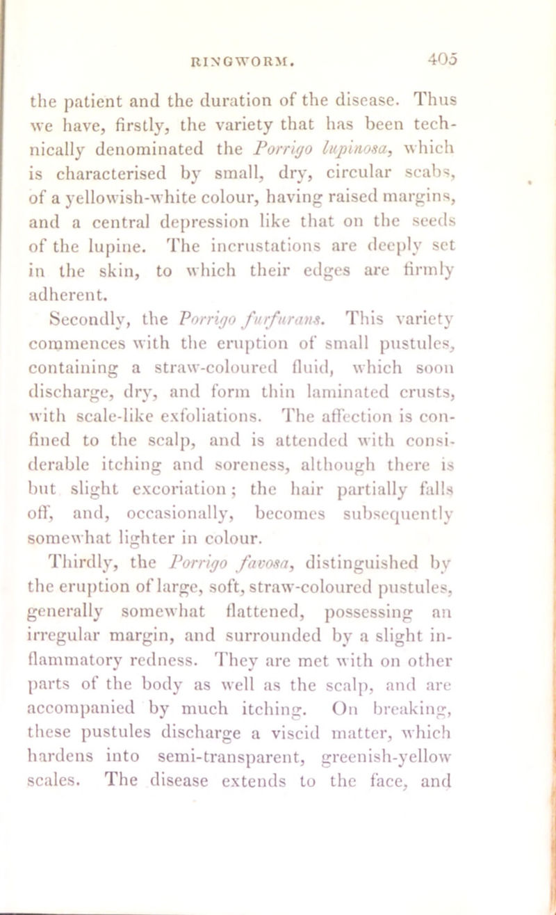 the patient and the duration of the disease. Thus we have, firstly, the variety that has been tech- nically denominated the Porrigo lupinosa, which is characterised by small, dry, circular scabs, of a yellowish-white colour, having raised margins, and a central depression like that on the seeds of the lupine. The incrustations are deeply set in the skin, to which their edges are firmly adherent. Secondly, the Porrigo furfur am. This variety commences with the eruption of small pustules, containing a straw-coloured fluid, which soon discharge, dry, and form thin laminated crusts, with scale-like exfoliations. The affection is con- fined to the scalp, and is attended with consi- derable itching and soreness, although there is but slight excoriation; the hair partially falls off, and, occasionally, becomes subsequently somewhat lighter in colour. Thirdly, the Porrigo favosa, distinguished bv the eruption of large, soft, straw-coloured pustules, generally somewhat flattened, possessing an irregular margin, and surrounded by a slight in- flammatory redness. They are met with on other parts of the body as well as the scalp, and are accompanied by much itching. On breaking, these pustules discharge a viscid matter, which hardens into semi-transparent, greenish-yellow scales. The disease extends to the face, and