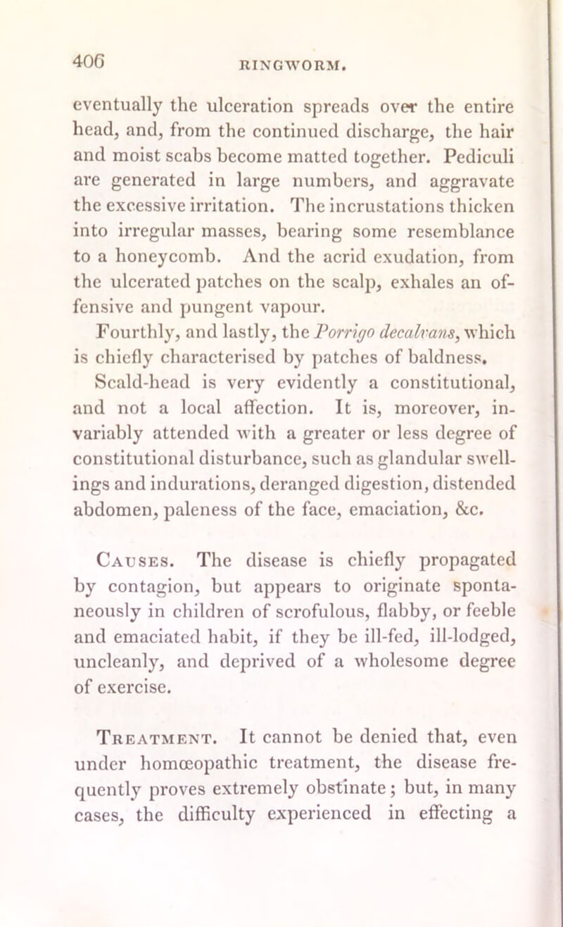 40G eventually the ulceration spreads over the entire head, and, from the continued discharge, the hair and moist scabs become matted together. Pediculi are generated in large numbers, and aggravate the excessive irritation. The incrustations thicken into irregular masses, bearing some resemblance to a honeycomb. And the acrid exudation, from the ulcerated patches on the scalp, exhales an of- fensive and pungent vapour. Fourthly, and lastly, the Porriffo decalrans, which is chiefly characterised by patches of baldness. Scald-head is very evidently a constitutional, and not a local affection. It is, moreover, in- variably attended with a greater or less degree of constitutional disturbance, such as glandular swell- ings and indurations, deranged digestion, distended abdomen, paleness of the face, emaciation, &c. Causes. The disease is chiefly propagated by contagion, but appears to originate sponta- neously in children of scrofulous, flabby, or feeble and emaciated habit, if they be ill-fed, ill-lodged, uncleanly, and deprived of a wholesome degree of exercise. Treatment. It cannot be denied that, even under homoeopathic treatment, the disease fre- quently proves extremely obstinate; but, in many cases, the difficulty experienced in effecting a